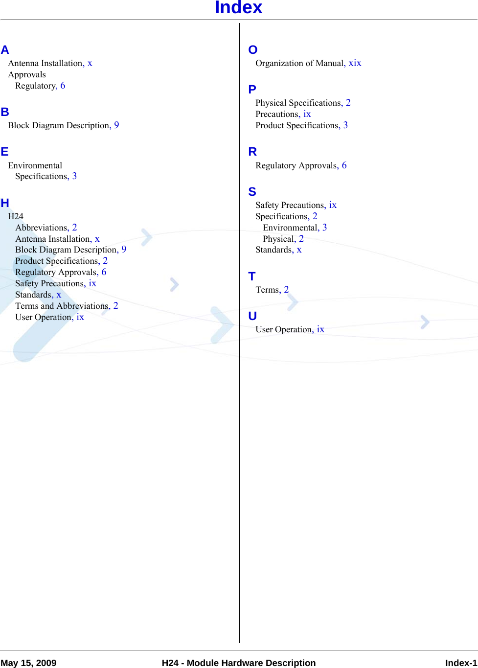 May 15, 2009 H24 - Module Hardware Description  Index-1IndexAAntenna Installation, xApprovalsRegulatory, 6BBlock Diagram Description, 9EEnvironmentalSpecifications, 3HH24Abbreviations, 2Antenna Installation, xBlock Diagram Description, 9Product Specifications, 2Regulatory Approvals, 6Safety Precautions, ixStandards, xTerms and Abbreviations, 2User Operation, ixOOrganization of Manual, xixPPhysical Specifications, 2Precautions, ixProduct Specifications, 3RRegulatory Approvals, 6SSafety Precautions, ixSpecifications, 2Environmental, 3Physical, 2Standards, xTTerms, 2UUser Operation, ix