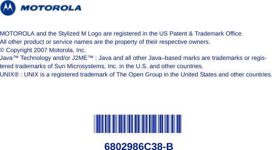 @6802986C38@6802986C38-BMOTOROLA and the Stylized M Logo are registered in the US Patent &amp; Trademark Office. All other product or service names are the property of their respective owners.© Copyright 2007 Motorola, Inc.Java™ Technology and/or J2ME™ : Java and all other Java–based marks are trademarks or regis-tered trademarks of Sun Microsystems, Inc. in the U.S. and other countries.UNIX® : UNIX is a registered trademark of The Open Group in the United States and other countries.