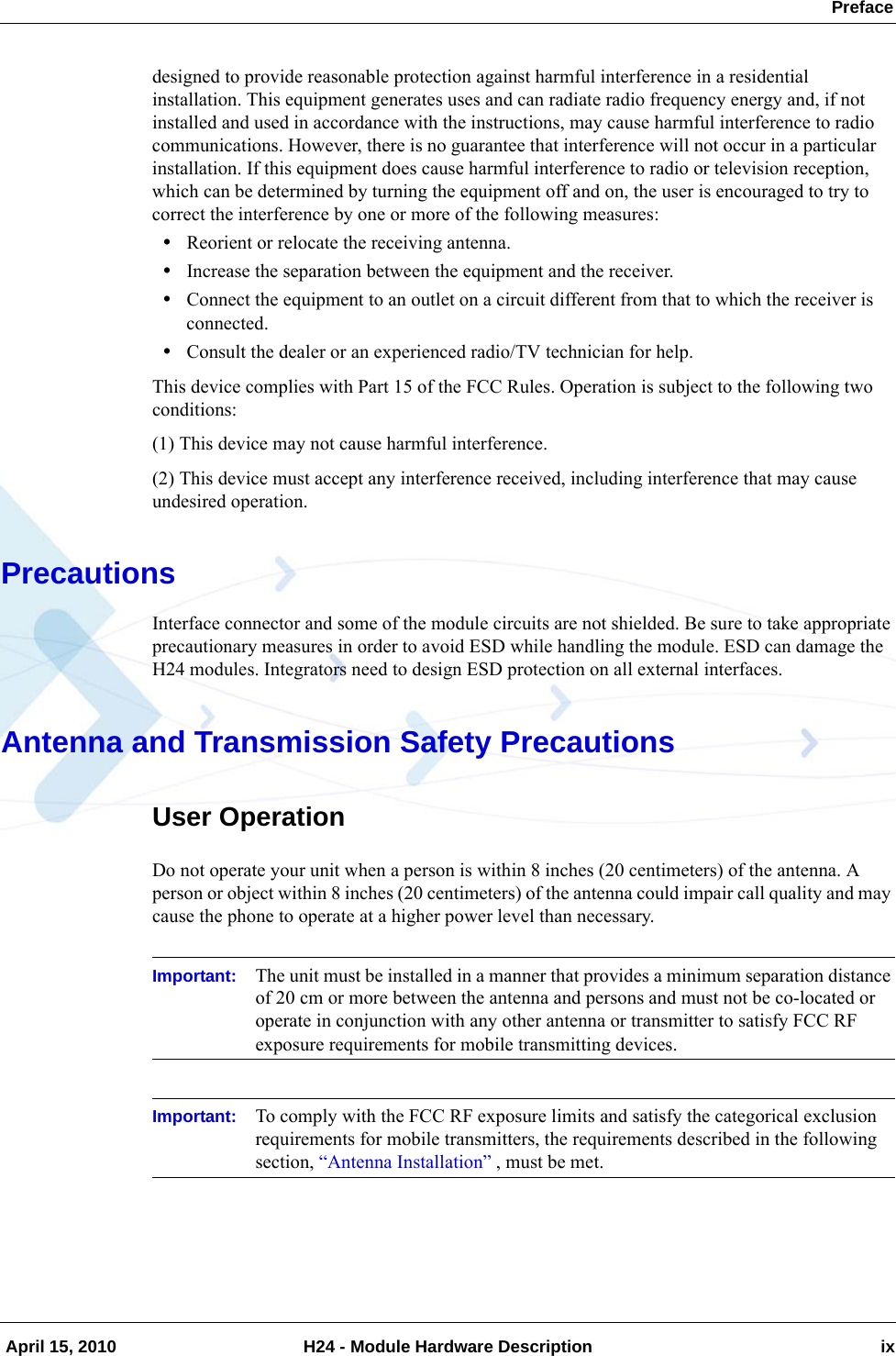  Preface April 15, 2010 H24 - Module Hardware Description ixdesigned to provide reasonable protection against harmful interference in a residential installation. This equipment generates uses and can radiate radio frequency energy and, if not installed and used in accordance with the instructions, may cause harmful interference to radio communications. However, there is no guarantee that interference will not occur in a particular installation. If this equipment does cause harmful interference to radio or television reception, which can be determined by turning the equipment off and on, the user is encouraged to try to correct the interference by one or more of the following measures:•Reorient or relocate the receiving antenna.•Increase the separation between the equipment and the receiver.•Connect the equipment to an outlet on a circuit different from that to which the receiver is connected.•Consult the dealer or an experienced radio/TV technician for help.This device complies with Part 15 of the FCC Rules. Operation is subject to the following two conditions:(1) This device may not cause harmful interference.(2) This device must accept any interference received, including interference that may cause undesired operation.PrecautionsInterface connector and some of the module circuits are not shielded. Be sure to take appropriate precautionary measures in order to avoid ESD while handling the module. ESD can damage the H24 modules. Integrators need to design ESD protection on all external interfaces.Antenna and Transmission Safety PrecautionsUser OperationDo not operate your unit when a person is within 8 inches (20 centimeters) of the antenna. A person or object within 8 inches (20 centimeters) of the antenna could impair call quality and may cause the phone to operate at a higher power level than necessary.Important: The unit must be installed in a manner that provides a minimum separation distance of 20 cm or more between the antenna and persons and must not be co-located or operate in conjunction with any other antenna or transmitter to satisfy FCC RF exposure requirements for mobile transmitting devices.Important: To comply with the FCC RF exposure limits and satisfy the categorical exclusion requirements for mobile transmitters, the requirements described in the following section, “Antenna Installation” , must be met. 