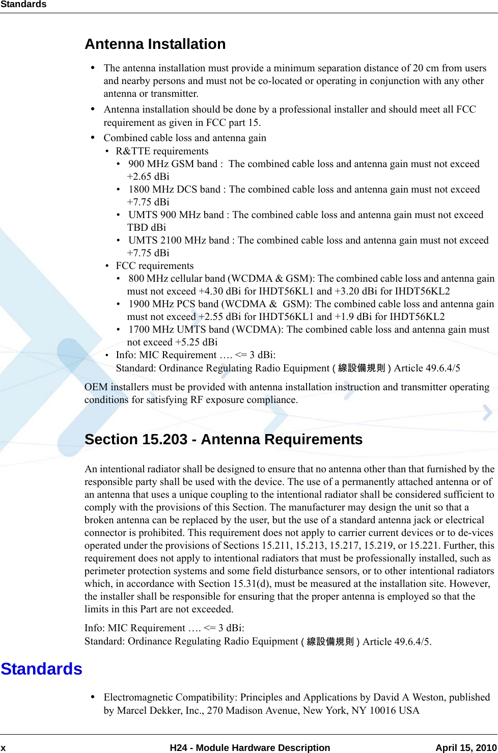 Standardsx  H24 - Module Hardware Description April 15, 2010Antenna Installation•The antenna installation must provide a minimum separation distance of 20 cm from users and nearby persons and must not be co-located or operating in conjunction with any other antenna or transmitter.•Antenna installation should be done by a professional installer and should meet all FCC requirement as given in FCC part 15.•Combined cable loss and antenna gain• R&amp;TTE requirements• 900 MHz GSM band :  The combined cable loss and antenna gain must not exceed +2.65 dBi• 1800 MHz DCS band : The combined cable loss and antenna gain must not exceed +7.75 dBi• UMTS 900 MHz band : The combined cable loss and antenna gain must not exceed TBD dBi• UMTS 2100 MHz band : The combined cable loss and antenna gain must not exceed +7.75 dBi• FCC requirements• 800 MHz cellular band (WCDMA &amp; GSM): The combined cable loss and antenna gain must not exceed +4.30 dBi for IHDT56KL1 and +3.20 dBi for IHDT56KL2• 1900 MHz PCS band (WCDMA &amp;  GSM): The combined cable loss and antenna gain must not exceed +2.55 dBi for IHDT56KL1 and +1.9 dBi for IHDT56KL2• 1700 MHz UMTS band (WCDMA): The combined cable loss and antenna gain must not exceed +5.25 dBi•Info: MIC Requirement …. &lt;= 3 dBi:Standard: Ordinance Regulating Radio Equipment (線設備規則 ) Article 49.6.4/5OEM installers must be provided with antenna installation instruction and transmitter operating conditions for satisfying RF exposure compliance.Section 15.203 - Antenna RequirementsAn intentional radiator shall be designed to ensure that no antenna other than that furnished by the responsible party shall be used with the device. The use of a permanently attached antenna or of an antenna that uses a unique coupling to the intentional radiator shall be considered sufficient to comply with the provisions of this Section. The manufacturer may design the unit so that a broken antenna can be replaced by the user, but the use of a standard antenna jack or electrical connector is prohibited. This requirement does not apply to carrier current devices or to de-vices operated under the provisions of Sections 15.211, 15.213, 15.217, 15.219, or 15.221. Further, this requirement does not apply to intentional radiators that must be professionally installed, such as perimeter protection systems and some field disturbance sensors, or to other intentional radiators which, in accordance with Section 15.31(d), must be measured at the installation site. However, the installer shall be responsible for ensuring that the proper antenna is employed so that the limits in this Part are not exceeded.Info: MIC Requirement …. &lt;= 3 dBi:Standard: Ordinance Regulating Radio Equipment (線設備規則 ) Article 49.6.4/5.Standards•Electromagnetic Compatibility: Principles and Applications by David A Weston, published by Marcel Dekker, Inc., 270 Madison Avenue, New York, NY 10016 USA