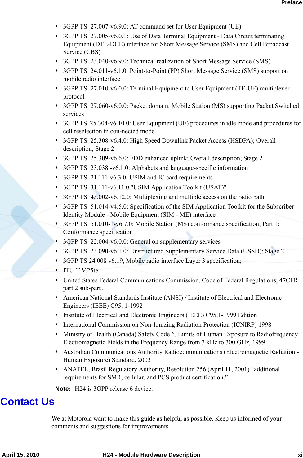  Preface April 15, 2010 H24 - Module Hardware Description xi•3GPP TS  27.007-v6.9.0: AT command set for User Equipment (UE)•3GPP TS  27.005-v6.0.1: Use of Data Terminal Equipment - Data Circuit terminating Equipment (DTE-DCE) interface for Short Message Service (SMS) and Cell Broadcast Service (CBS)•3GPP TS  23.040-v6.9.0: Technical realization of Short Message Service (SMS)•3GPP TS  24.011-v6.1.0: Point-to-Point (PP) Short Message Service (SMS) support on mobile radio interface•3GPP TS  27.010-v6.0.0: Terminal Equipment to User Equipment (TE-UE) multiplexer protocol•3GPP TS  27.060-v6.0.0: Packet domain; Mobile Station (MS) supporting Packet Switched services•3GPP TS  25.304-v6.10.0: User Equipment (UE) procedures in idle mode and procedures for cell reselection in con-nected mode•3GPP TS  25.308-v6.4.0: High Speed Downlink Packet Access (HSDPA); Overall description; Stage 2•3GPP TS  25.309-v6.6.0: FDD enhanced uplink; Overall description; Stage 2•3GPP TS  23.038 -v6.1.0: Alphabets and language-specific information•3GPP TS  21.111-v6.3.0: USIM and IC card requirements•3GPP TS  31.111-v6.11.0 &quot;USIM Application Toolkit (USAT)&quot;•3GPP TS  45.002-v6.12.0: Multiplexing and multiple access on the radio path•3GPP TS  51.014-v4.5.0: Specification of the SIM Application Toolkit for the Subscriber Identity Module - Mobile Equipment (SIM - ME) interface•3GPP TS  51.010-1-v6.7.0: Mobile Station (MS) conformance specification; Part 1: Conformance specification•3GPP TS  22.004-v6.0.0: General on supplementary services•3GPP TS  23.090-v6.1.0: Unstructured Supplementary Service Data (USSD); Stage 2•3GPP TS 24.008 v6.19, Mobile radio interface Layer 3 specification;•ITU-T V.25ter•United States Federal Communications Commission, Code of Federal Regulations; 47CFR part 2 sub-part J•American National Standards Institute (ANSI) / Institute of Electrical and Electronic Engineers (IEEE) C95. 1-1992•Institute of Electrical and Electronic Engineers (IEEE) C95.1-1999 Edition•International Commission on Non-Ionizing Radiation Protection (ICNIRP) 1998•Ministry of Health (Canada) Safety Code 6. Limits of Human Exposure to Radiofrequency Electromagnetic Fields in the Frequency Range from 3 kHz to 300 GHz, 1999•Australian Communications Authority Radiocommunications (Electromagnetic Radiation - Human Exposure) Standard, 2003•ANATEL, Brasil Regulatory Authority, Resolution 256 (April 11, 2001) “additional requirements for SMR, cellular, and PCS product certification.”Note: H24 is 3GPP release 6 device.Contact UsWe at Motorola want to make this guide as helpful as possible. Keep us informed of your comments and suggestions for improvements. 