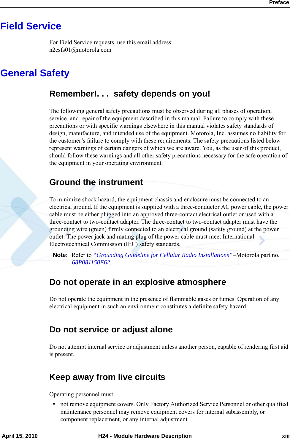  Preface April 15, 2010 H24 - Module Hardware Description xiiiField ServiceFor Field Service requests, use this email address:n2csfs01@motorola.comGeneral SafetyRemember!. . .  safety depends on you!The following general safety precautions must be observed during all phases of operation, service, and repair of the equipment described in this manual. Failure to comply with these precautions or with specific warnings elsewhere in this manual violates safety standards of design, manufacture, and intended use of the equipment. Motorola, Inc. assumes no liability for the customer’s failure to comply with these requirements. The safety precautions listed below represent warnings of certain dangers of which we are aware. You, as the user of this product, should follow these warnings and all other safety precautions necessary for the safe operation of the equipment in your operating environment.Ground the instrumentTo minimize shock hazard, the equipment chassis and enclosure must be connected to an electrical ground. If the equipment is supplied with a three-conductor AC power cable, the power cable must be either plugged into an approved three-contact electrical outlet or used with a three-contact to two-contact adapter. The three-contact to two-contact adapter must have the grounding wire (green) firmly connected to an electrical ground (safety ground) at the power outlet. The power jack and mating plug of the power cable must meet International Electrotechnical Commission (IEC) safety standards.Note: Refer to “Grounding Guideline for Cellular Radio Installations”–Motorola part no. 68P081150E62.Do not operate in an explosive atmosphereDo not operate the equipment in the presence of flammable gases or fumes. Operation of any electrical equipment in such an environment constitutes a definite safety hazard.Do not service or adjust aloneDo not attempt internal service or adjustment unless another person, capable of rendering first aid is present.Keep away from live circuitsOperating personnel must:•not remove equipment covers. Only Factory Authorized Service Personnel or other qualified maintenance personnel may remove equipment covers for internal subassembly, or component replacement, or any internal adjustment