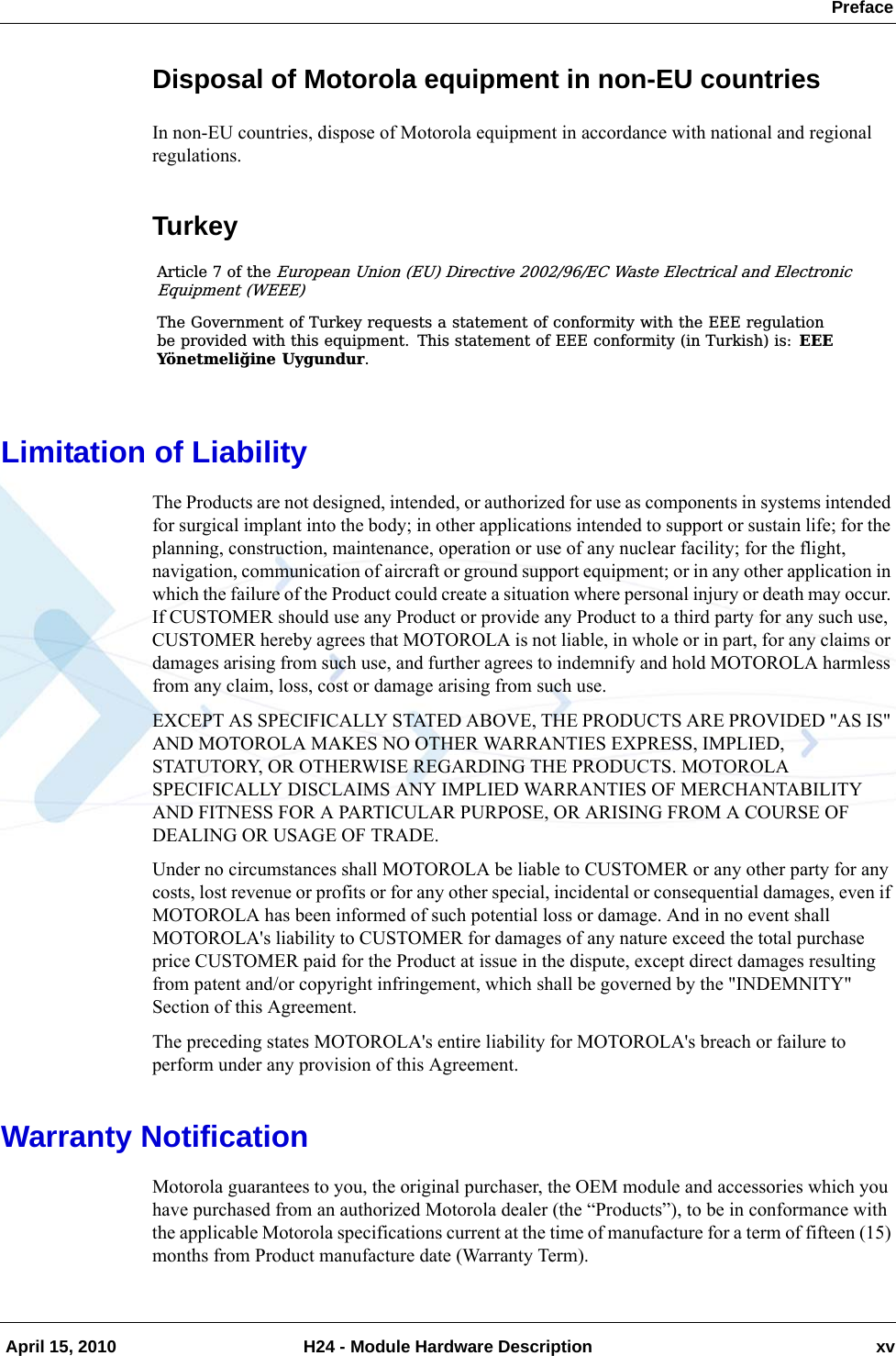  Preface April 15, 2010 H24 - Module Hardware Description xvDisposal of Motorola equipment in non-EU countriesIn non-EU countries, dispose of Motorola equipment in accordance with national and regional regulations.TurkeyLimitation of LiabilityThe Products are not designed, intended, or authorized for use as components in systems intended for surgical implant into the body; in other applications intended to support or sustain life; for the planning, construction, maintenance, operation or use of any nuclear facility; for the flight, navigation, communication of aircraft or ground support equipment; or in any other application in which the failure of the Product could create a situation where personal injury or death may occur. If CUSTOMER should use any Product or provide any Product to a third party for any such use, CUSTOMER hereby agrees that MOTOROLA is not liable, in whole or in part, for any claims or damages arising from such use, and further agrees to indemnify and hold MOTOROLA harmless from any claim, loss, cost or damage arising from such use. EXCEPT AS SPECIFICALLY STATED ABOVE, THE PRODUCTS ARE PROVIDED &quot;AS IS&quot; AND MOTOROLA MAKES NO OTHER WARRANTIES EXPRESS, IMPLIED, STATUTORY, OR OTHERWISE REGARDING THE PRODUCTS. MOTOROLA SPECIFICALLY DISCLAIMS ANY IMPLIED WARRANTIES OF MERCHANTABILITY AND FITNESS FOR A PARTICULAR PURPOSE, OR ARISING FROM A COURSE OF DEALING OR USAGE OF TRADE.Under no circumstances shall MOTOROLA be liable to CUSTOMER or any other party for any costs, lost revenue or profits or for any other special, incidental or consequential damages, even if MOTOROLA has been informed of such potential loss or damage. And in no event shall MOTOROLA&apos;s liability to CUSTOMER for damages of any nature exceed the total purchase price CUSTOMER paid for the Product at issue in the dispute, except direct damages resulting from patent and/or copyright infringement, which shall be governed by the &quot;INDEMNITY&quot; Section of this Agreement. The preceding states MOTOROLA&apos;s entire liability for MOTOROLA&apos;s breach or failure to perform under any provision of this Agreement.Warranty NotificationMotorola guarantees to you, the original purchaser, the OEM module and accessories which you have purchased from an authorized Motorola dealer (the “Products”), to be in conformance with the applicable Motorola specifications current at the time of manufacture for a term of fifteen (15) months from Product manufacture date (Warranty Term).$UWLFOH  RI WKH(XURSHDQ 8QLRQ (8 &apos;LUHFWLYH (&amp; :DVWH (OHFWULFDO DQG (OHFWURQLF(TXLSPHQW :(((7KH *RYHUQPHQW RI 7XUNH\ UHTXHVWV D VWDWHPHQW RI FRQIRUPLW\ ZLWK WKH ((( UHJXODWLRQEH SURYLGHG ZLWK WKLV HTXLSPHQW 7KLV VWDWHPHQW RI ((( FRQIRUPLW\ LQ 7XUNLVK LV (((&lt;|QHWPHOL÷LQH 8\JXQGXU