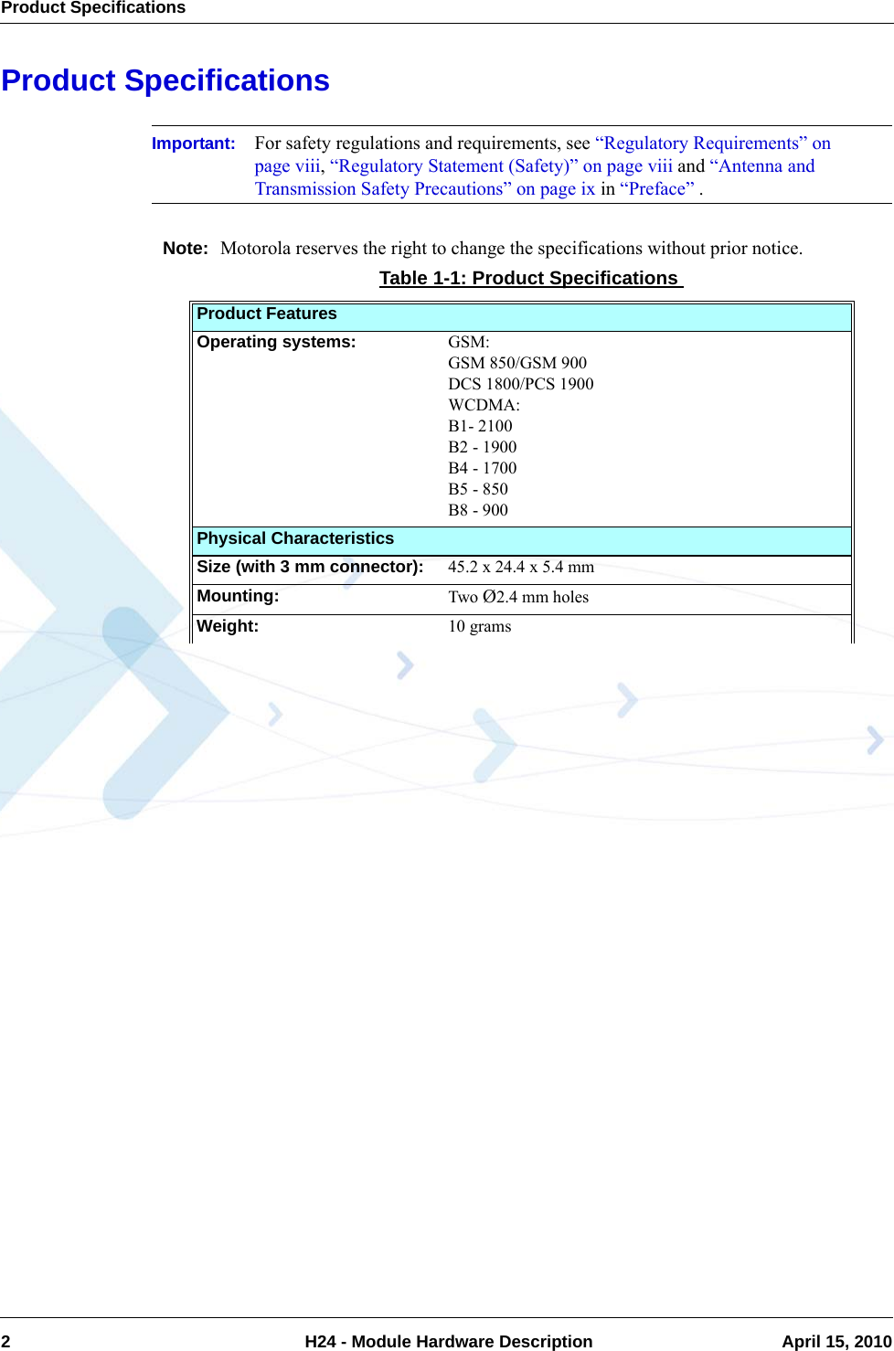 Product Specifications2  H24 - Module Hardware Description April 15, 2010Product SpecificationsImportant: For safety regulations and requirements, see “Regulatory Requirements” on page viii, “Regulatory Statement (Safety)” on page viii and “Antenna and Transmission Safety Precautions” on page ix in “Preface” .Note: Motorola reserves the right to change the specifications without prior notice.Table 1-1: Product SpecificationsProduct FeaturesOperating systems: GSM:GSM 850/GSM 900DCS 1800/PCS 1900WCDMA:B1- 2100B2 - 1900B4 - 1700B5 - 850B8 - 900Physical CharacteristicsSize (with 3 mm connector):  45.2 x 24.4 x 5.4 mmMounting:  Two Ø2.4 mm holesWeight:  10 grams