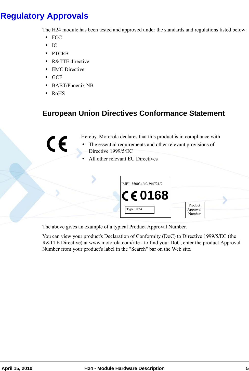   April 15, 2010 H24 - Module Hardware Description 5Regulatory ApprovalsThe H24 module has been tested and approved under the standards and regulations listed below:•FCC•IC•PTCRB•R&amp;TTE directive•EMC Directive•GCF•BABT/Phoenix NB•RoHSEuropean Union Directives Conformance StatementThe above gives an example of a typical Product Approval Number.You can view your product&apos;s Declaration of Conformity (DoC) to Directive 1999/5/EC (the R&amp;TTE Directive) at www.motorola.com/rtte - to find your DoC, enter the product Approval Number from your product&apos;s label in the &quot;Search&quot; bar on the Web site.Hereby, Motorola declares that this product is in compliance with•The essential requirements and other relevant provisions of Directive 1999/5/EC•All other relevant EU Directives0168IMEI: 350034/40/394721/9Type: H24ProductApprovalNumber