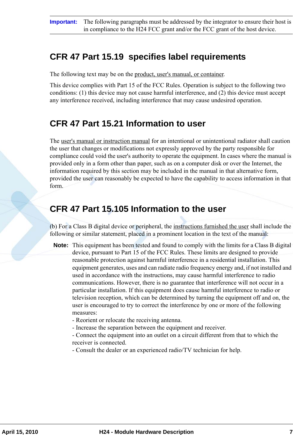   April 15, 2010 H24 - Module Hardware Description 7Important: The following paragraphs must be addressed by the integrator to ensure their host is in compliance to the H24 FCC grant and/or the FCC grant of the host device.CFR 47 Part 15.19  specifies label requirementsThe following text may be on the product, user&apos;s manual, or container.This device complies with Part 15 of the FCC Rules. Operation is subject to the following two conditions: (1) this device may not cause harmful interference, and (2) this device must accept any interference received, including interference that may cause undesired operation.CFR 47 Part 15.21 Information to userThe user&apos;s manual or instruction manual for an intentional or unintentional radiator shall caution the user that changes or modifications not expressly approved by the party responsible for compliance could void the user&apos;s authority to operate the equipment. In cases where the manual is provided only in a form other than paper, such as on a computer disk or over the Internet, the information required by this section may be included in the manual in that alternative form, provided the user can reasonably be expected to have the capability to access information in that form.CFR 47 Part 15.105 Information to the user(b) For a Class B digital device or peripheral, the instructions furnished the user shall include the following or similar statement, placed in a prominent location in the text of the manual:Note: This equipment has been tested and found to comply with the limits for a Class B digital device, pursuant to Part 15 of the FCC Rules. These limits are designed to provide reasonable protection against harmful interference in a residential installation. This equipment generates, uses and can radiate radio frequency energy and, if not installed and used in accordance with the instructions, may cause harmful interference to radio communications. However, there is no guarantee that interference will not occur in a particular installation. If this equipment does cause harmful interference to radio or television reception, which can be determined by turning the equipment off and on, the user is encouraged to try to correct the interference by one or more of the following measures:- Reorient or relocate the receiving antenna.- Increase the separation between the equipment and receiver.- Connect the equipment into an outlet on a circuit different from that to which the receiver is connected.- Consult the dealer or an experienced radio/TV technician for help.