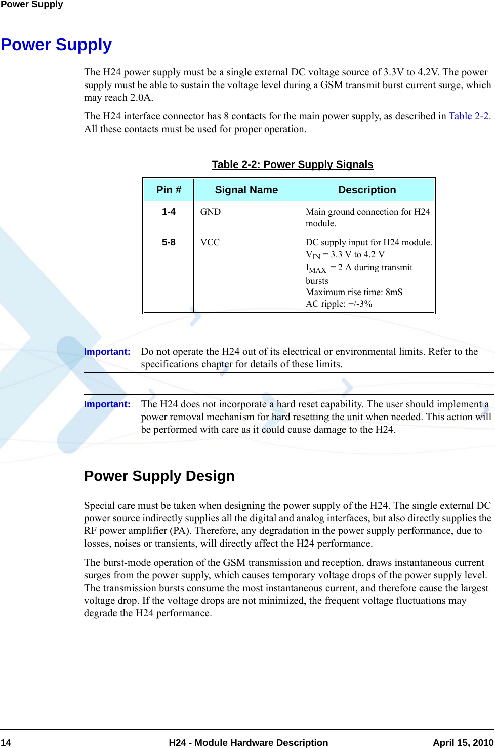 Power Supply14  H24 - Module Hardware Description April 15, 2010Power SupplyThe H24 power supply must be a single external DC voltage source of 3.3V to 4.2V. The power supply must be able to sustain the voltage level during a GSM transmit burst current surge, which may reach 2.0A.The H24 interface connector has 8 contacts for the main power supply, as described in Table 2-2. All these contacts must be used for proper operation.Important: Do not operate the H24 out of its electrical or environmental limits. Refer to the specifications chapter for details of these limits.Important: The H24 does not incorporate a hard reset capability. The user should implement a power removal mechanism for hard resetting the unit when needed. This action will be performed with care as it could cause damage to the H24.Power Supply DesignSpecial care must be taken when designing the power supply of the H24. The single external DC power source indirectly supplies all the digital and analog interfaces, but also directly supplies the RF power amplifier (PA). Therefore, any degradation in the power supply performance, due to losses, noises or transients, will directly affect the H24 performance.The burst-mode operation of the GSM transmission and reception, draws instantaneous current surges from the power supply, which causes temporary voltage drops of the power supply level. The transmission bursts consume the most instantaneous current, and therefore cause the largest voltage drop. If the voltage drops are not minimized, the frequent voltage fluctuations may degrade the H24 performance.Table 2-2: Power Supply SignalsPin # Signal Name Description1-4 GND Main ground connection for H24 module.5-8 VCC DC supply input for H24 module.VIN = 3.3 V to 4.2 VIMAX  = 2 A during transmit burstsMaximum rise time: 8mSAC ripple: +/-3%