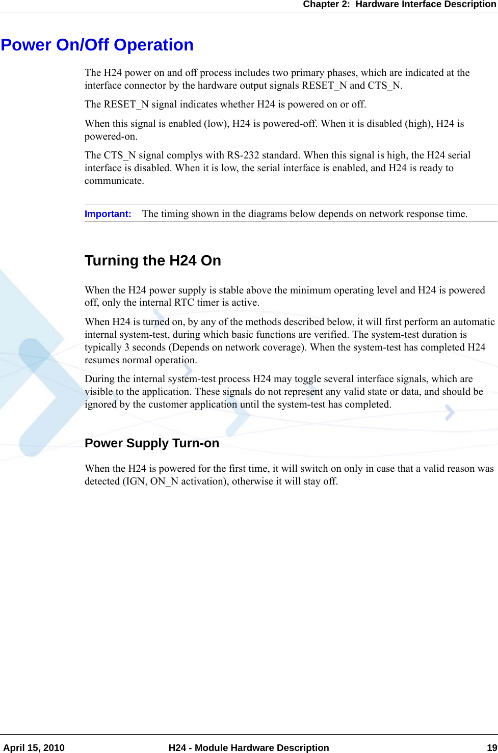Chapter 2:  Hardware Interface Description April 15, 2010 H24 - Module Hardware Description 19Power On/Off OperationThe H24 power on and off process includes two primary phases, which are indicated at the interface connector by the hardware output signals RESET_N and CTS_N.The RESET_N signal indicates whether H24 is powered on or off.When this signal is enabled (low), H24 is powered-off. When it is disabled (high), H24 is powered-on.The CTS_N signal complys with RS-232 standard. When this signal is high, the H24 serial interface is disabled. When it is low, the serial interface is enabled, and H24 is ready to communicate.Important: The timing shown in the diagrams below depends on network response time.Turning the H24 OnWhen the H24 power supply is stable above the minimum operating level and H24 is powered off, only the internal RTC timer is active.When H24 is turned on, by any of the methods described below, it will first perform an automatic internal system-test, during which basic functions are verified. The system-test duration is typically 3 seconds (Depends on network coverage). When the system-test has completed H24 resumes normal operation.During the internal system-test process H24 may toggle several interface signals, which are visible to the application. These signals do not represent any valid state or data, and should be ignored by the customer application until the system-test has completed.Power Supply Turn-onWhen the H24 is powered for the first time, it will switch on only in case that a valid reason was detected (IGN, ON_N activation), otherwise it will stay off.