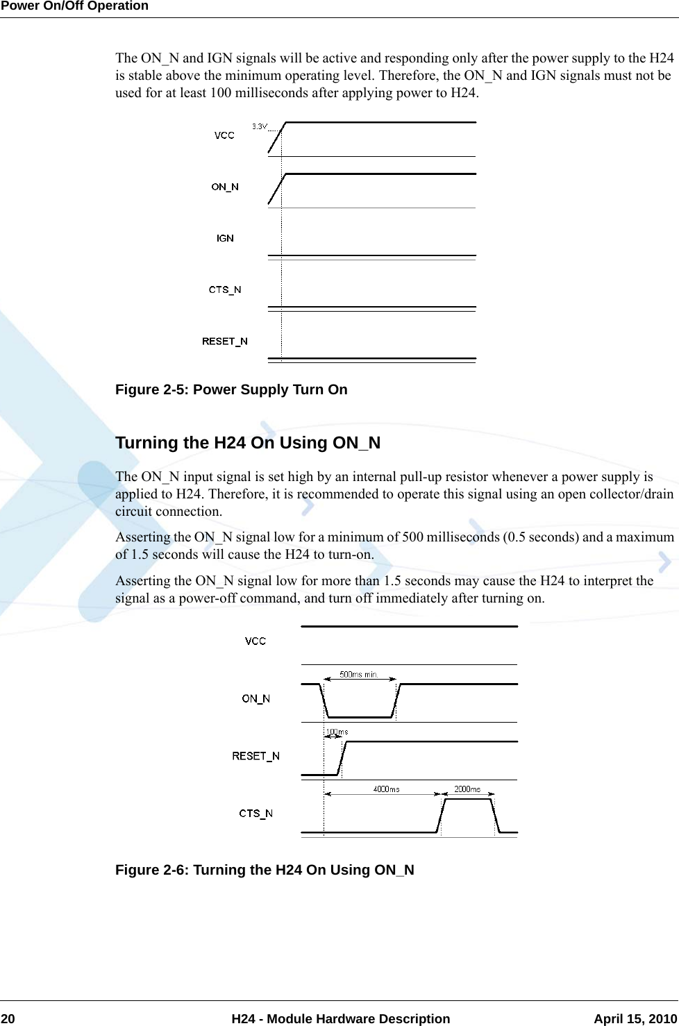 Power On/Off Operation20  H24 - Module Hardware Description April 15, 2010The ON_N and IGN signals will be active and responding only after the power supply to the H24 is stable above the minimum operating level. Therefore, the ON_N and IGN signals must not be used for at least 100 milliseconds after applying power to H24.Figure 2-5: Power Supply Turn OnTurning the H24 On Using ON_NThe ON_N input signal is set high by an internal pull-up resistor whenever a power supply is applied to H24. Therefore, it is recommended to operate this signal using an open collector/drain circuit connection.Asserting the ON_N signal low for a minimum of 500 milliseconds (0.5 seconds) and a maximum of 1.5 seconds will cause the H24 to turn-on.Asserting the ON_N signal low for more than 1.5 seconds may cause the H24 to interpret the signal as a power-off command, and turn off immediately after turning on.Figure 2-6: Turning the H24 On Using ON_N