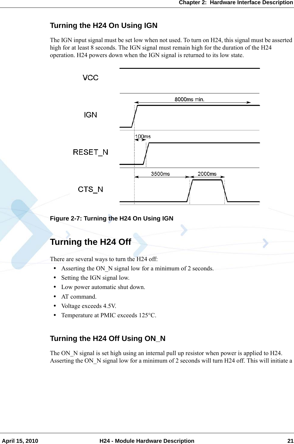 Chapter 2:  Hardware Interface Description April 15, 2010 H24 - Module Hardware Description 21Turning the H24 On Using IGNThe IGN input signal must be set low when not used. To turn on H24, this signal must be asserted high for at least 8 seconds. The IGN signal must remain high for the duration of the H24 operation. H24 powers down when the IGN signal is returned to its low state.Figure 2-7: Turning the H24 On Using IGNTurning the H24 OffThere are several ways to turn the H24 off:•Asserting the ON_N signal low for a minimum of 2 seconds.•Setting the IGN signal low.•Low power automatic shut down.•AT command.•Voltage exceeds 4.5V.•Temperature at PMIC exceeds 125C.Turning the H24 Off Using ON_NThe ON_N signal is set high using an internal pull up resistor when power is applied to H24. Asserting the ON_N signal low for a minimum of 2 seconds will turn H24 off. This will initiate a 