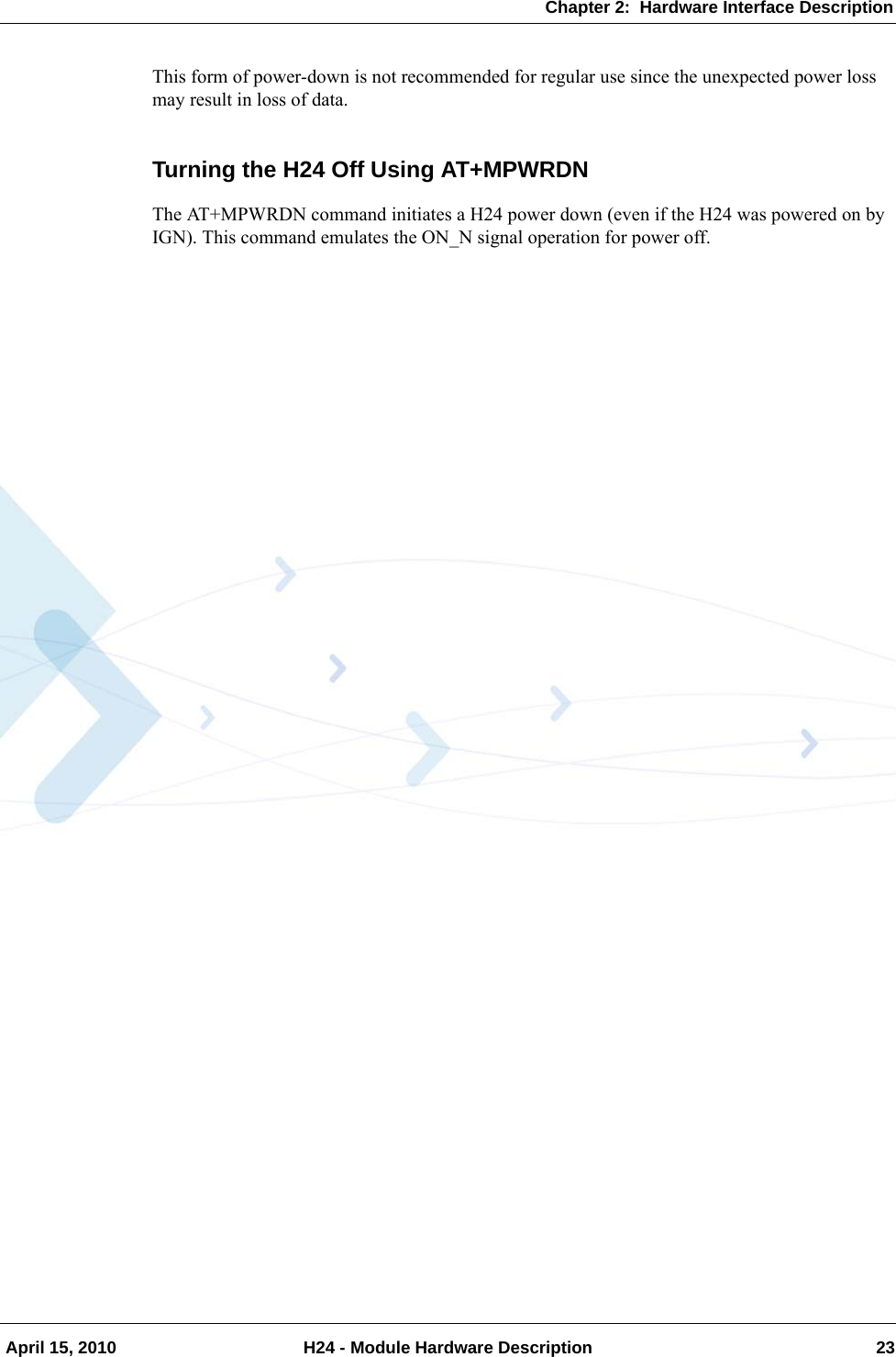 Chapter 2:  Hardware Interface Description April 15, 2010 H24 - Module Hardware Description 23This form of power-down is not recommended for regular use since the unexpected power loss may result in loss of data.Turning the H24 Off Using AT+MPWRDNThe AT+MPWRDN command initiates a H24 power down (even if the H24 was powered on by IGN). This command emulates the ON_N signal operation for power off.