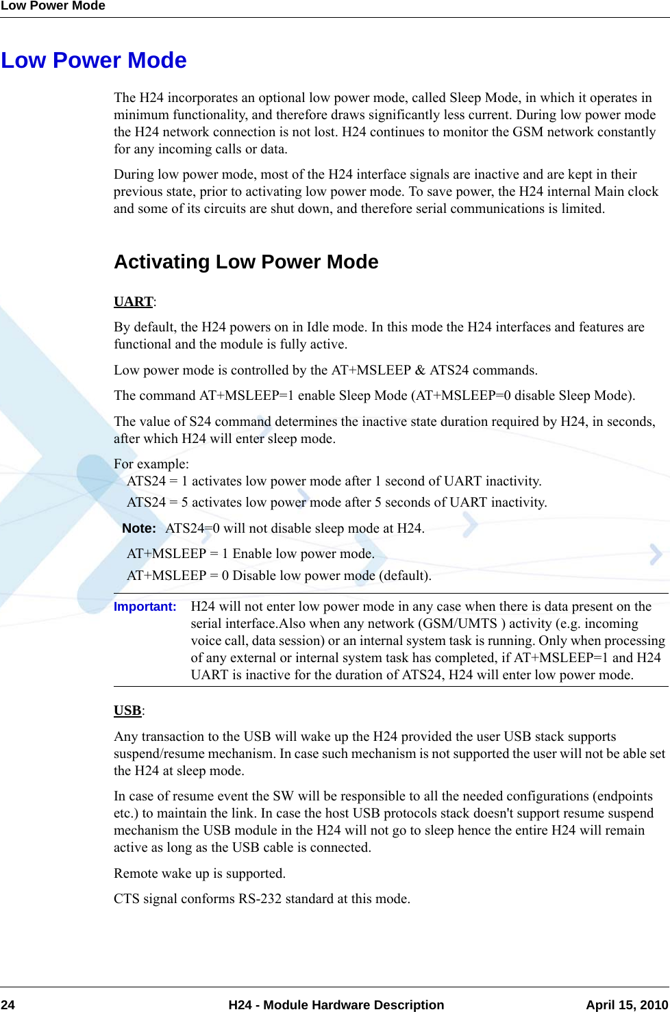 Low Power Mode24  H24 - Module Hardware Description April 15, 2010Low Power ModeThe H24 incorporates an optional low power mode, called Sleep Mode, in which it operates in minimum functionality, and therefore draws significantly less current. During low power mode the H24 network connection is not lost. H24 continues to monitor the GSM network constantly for any incoming calls or data.During low power mode, most of the H24 interface signals are inactive and are kept in their previous state, prior to activating low power mode. To save power, the H24 internal Main clock and some of its circuits are shut down, and therefore serial communications is limited.Activating Low Power ModeUART:By default, the H24 powers on in Idle mode. In this mode the H24 interfaces and features are functional and the module is fully active.Low power mode is controlled by the AT+MSLEEP &amp; ATS24 commands.The command AT+MSLEEP=1 enable Sleep Mode (AT+MSLEEP=0 disable Sleep Mode).The value of S24 command determines the inactive state duration required by H24, in seconds, after which H24 will enter sleep mode.For example:ATS24 = 1 activates low power mode after 1 second of UART inactivity.ATS24 = 5 activates low power mode after 5 seconds of UART inactivity.Note: ATS24=0 will not disable sleep mode at H24.AT+MSLEEP = 1 Enable low power mode.AT+MSLEEP = 0 Disable low power mode (default).Important: H24 will not enter low power mode in any case when there is data present on the serial interface.Also when any network (GSM/UMTS ) activity (e.g. incoming voice call, data session) or an internal system task is running. Only when processing of any external or internal system task has completed, if AT+MSLEEP=1 and H24 UART is inactive for the duration of ATS24, H24 will enter low power mode.USB:Any transaction to the USB will wake up the H24 provided the user USB stack supports suspend/resume mechanism. In case such mechanism is not supported the user will not be able set the H24 at sleep mode.In case of resume event the SW will be responsible to all the needed configurations (endpoints etc.) to maintain the link. In case the host USB protocols stack doesn&apos;t support resume suspend mechanism the USB module in the H24 will not go to sleep hence the entire H24 will remain active as long as the USB cable is connected.Remote wake up is supported.CTS signal conforms RS-232 standard at this mode.