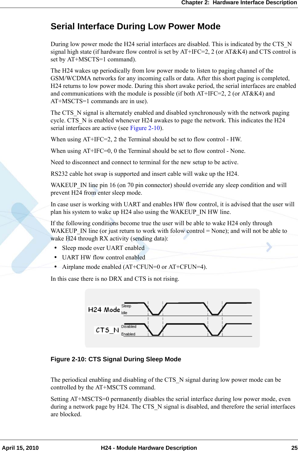 Chapter 2:  Hardware Interface Description April 15, 2010 H24 - Module Hardware Description 25Serial Interface During Low Power ModeDuring low power mode the H24 serial interfaces are disabled. This is indicated by the CTS_N signal high state (if hardware flow control is set by AT+IFC=2, 2 (or AT&amp;K4) and CTS control is set by AT+MSCTS=1 command).The H24 wakes up periodically from low power mode to listen to paging channel of the GSM/WCDMA networks for any incoming calls or data. After this short paging is completed, H24 returns to low power mode. During this short awake period, the serial interfaces are enabled and communications with the module is possible (if both AT+IFC=2, 2 (or AT&amp;K4) and AT+MSCTS=1 commands are in use).The CTS_N signal is alternately enabled and disabled synchronously with the network paging cycle. CTS_N is enabled whenever H24 awakes to page the network. This indicates the H24 serial interfaces are active (see Figure 2-10).When using AT+IFC=2, 2 the Terminal should be set to flow control - HW.When using AT+IFC=0, 0 the Terminal should be set to flow control - None.Need to disconnect and connect to terminal for the new setup to be active.RS232 cable hot swap is supported and insert cable will wake up the H24.WAKEUP_IN line pin 16 (on 70 pin connector) should override any sleep condition and will prevent H24 from enter sleep mode.In case user is working with UART and enables HW flow control, it is advised that the user will plan his system to wake up H24 also using the WAKEUP_IN HW line.If the following conditions become true the user will be able to wake H24 only through WAKEUP_IN line (or just return to work with folow control = None); and will not be able to wake H24 through RX activity (sending data):•Sleep mode over UART enabled•UART HW flow control enabled•Airplane mode enabled (AT+CFUN=0 or AT+CFUN=4).In this case there is no DRX and CTS is not rising.Figure 2-10: CTS Signal During Sleep ModeThe periodical enabling and disabling of the CTS_N signal during low power mode can be controlled by the AT+MSCTS command.Setting AT+MSCTS=0 permanently disables the serial interface during low power mode, even during a network page by H24. The CTS_N signal is disabled, and therefore the serial interfaces are blocked.