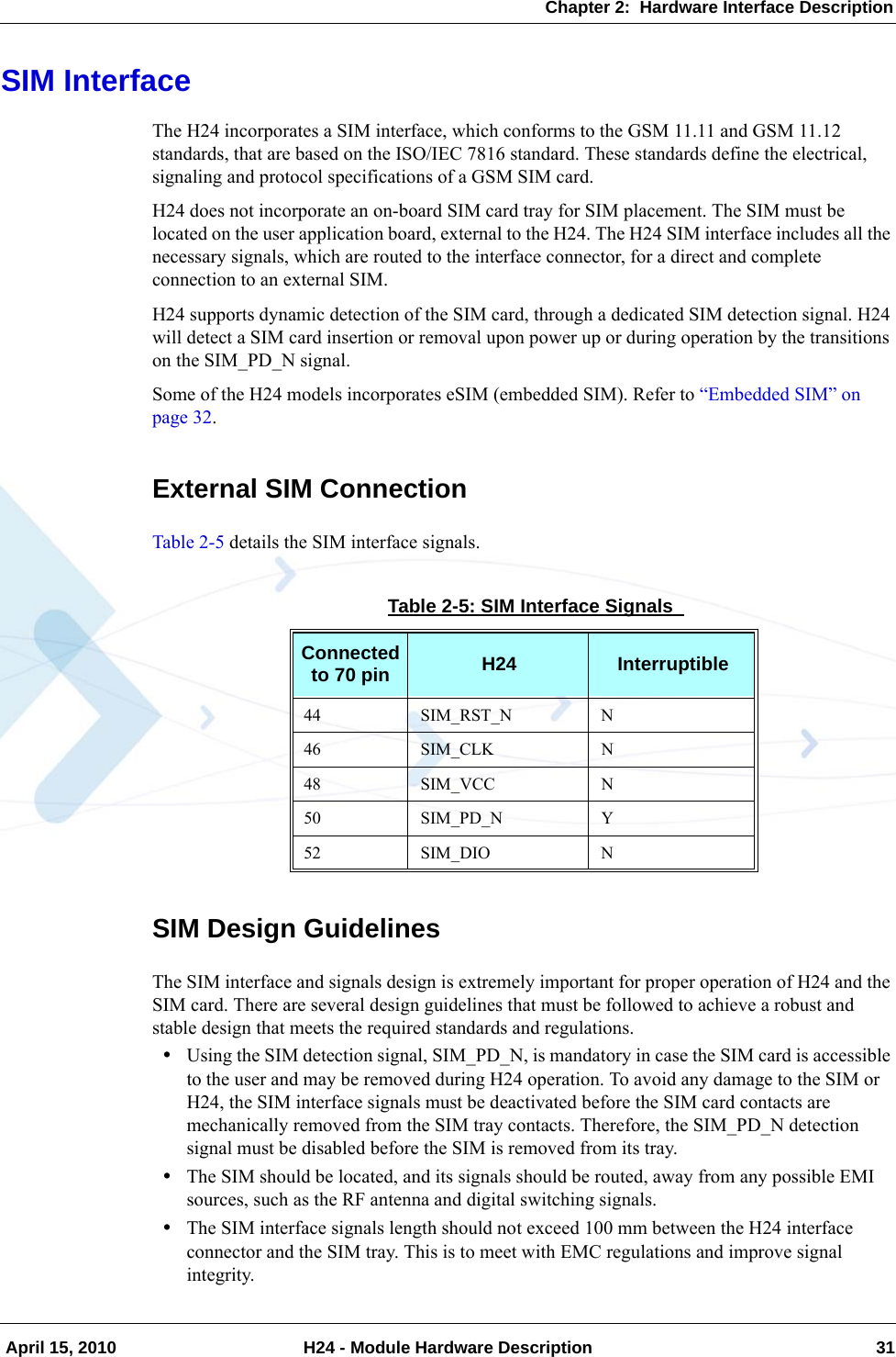 Chapter 2:  Hardware Interface Description April 15, 2010 H24 - Module Hardware Description 31SIM InterfaceThe H24 incorporates a SIM interface, which conforms to the GSM 11.11 and GSM 11.12 standards, that are based on the ISO/IEC 7816 standard. These standards define the electrical, signaling and protocol specifications of a GSM SIM card.H24 does not incorporate an on-board SIM card tray for SIM placement. The SIM must be located on the user application board, external to the H24. The H24 SIM interface includes all the necessary signals, which are routed to the interface connector, for a direct and complete connection to an external SIM.H24 supports dynamic detection of the SIM card, through a dedicated SIM detection signal. H24 will detect a SIM card insertion or removal upon power up or during operation by the transitions on the SIM_PD_N signal.Some of the H24 models incorporates eSIM (embedded SIM). Refer to “Embedded SIM” on page 32.External SIM ConnectionTable 2-5 details the SIM interface signals.SIM Design GuidelinesThe SIM interface and signals design is extremely important for proper operation of H24 and the SIM card. There are several design guidelines that must be followed to achieve a robust and stable design that meets the required standards and regulations.•Using the SIM detection signal, SIM_PD_N, is mandatory in case the SIM card is accessible to the user and may be removed during H24 operation. To avoid any damage to the SIM or H24, the SIM interface signals must be deactivated before the SIM card contacts are mechanically removed from the SIM tray contacts. Therefore, the SIM_PD_N detection signal must be disabled before the SIM is removed from its tray.•The SIM should be located, and its signals should be routed, away from any possible EMI sources, such as the RF antenna and digital switching signals.•The SIM interface signals length should not exceed 100 mm between the H24 interface connector and the SIM tray. This is to meet with EMC regulations and improve signal integrity.Table 2-5: SIM Interface Signals Connected to 70 pin H24 Interruptible44 SIM_RST_N N46 SIM_CLK N48 SIM_VCC N50 SIM_PD_N Y52 SIM_DIO N