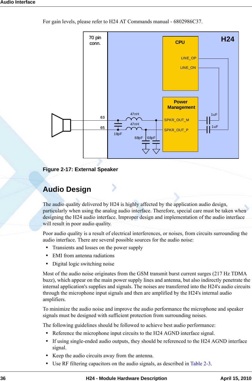 Audio Interface36  H24 - Module Hardware Description April 15, 2010For gain levels, please refer to H24 AT Commands manual - 6802986C37.Figure 2-17: External SpeakerAudio DesignThe audio quality delivered by H24 is highly affected by the application audio design, particularly when using the analog audio interface. Therefore, special care must be taken when designing the H24 audio interface. Improper design and implementation of the audio interface will result in poor audio quality.Poor audio quality is a result of electrical interferences, or noises, from circuits surrounding the audio interface. There are several possible sources for the audio noise:•Transients and losses on the power supply•EMI from antenna radiations•Digital logic switching noiseMost of the audio noise originates from the GSM transmit burst current surges (217 Hz TDMA buzz), which appear on the main power supply lines and antenna, but also indirectly penetrate the internal application&apos;s supplies and signals. The noises are transferred into the H24&apos;s audio circuits through the microphone input signals and then are amplified by the H24&apos;s internal audio amplifiers.To minimize the audio noise and improve the audio performance the microphone and speaker signals must be designed with sufficient protection from surrounding noises.The following guidelines should be followed to achieve best audio performance:•Reference the microphone input circuits to the H24 AGND interface signal.•If using single-ended audio outputs, they should be referenced to the H24 AGND interface signal.•Keep the audio circuits away from the antenna.•Use RF filtering capacitors on the audio signals, as described in Table 2-3.Power ManagementSPKR_OUT_M63H24SPKR_OUT_P65CPULIN E_OPLIN E_ON1uF1uF68pF 68pF47nH47nH18pF70 pin conn.Power ManagementSPKR_OUT_M63H24SPKR_OUT_P65CPULIN E_OPLIN E_ON1uF1uF68pF 68pF47nH47nH18pF70 pin conn.