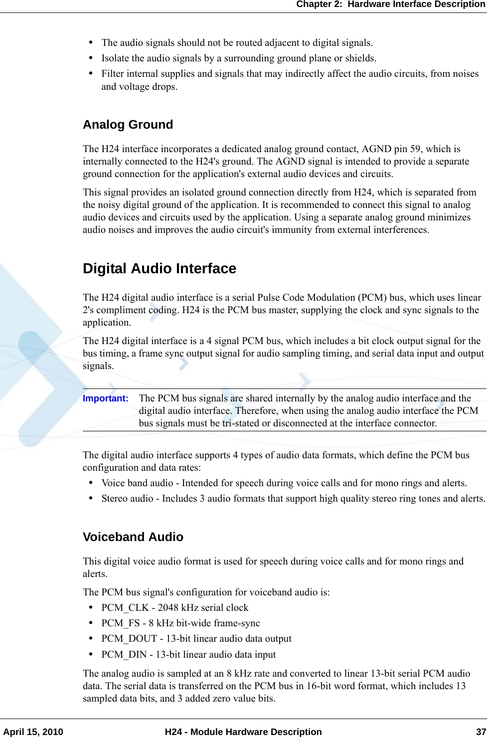 Chapter 2:  Hardware Interface Description April 15, 2010 H24 - Module Hardware Description 37•The audio signals should not be routed adjacent to digital signals.•Isolate the audio signals by a surrounding ground plane or shields.•Filter internal supplies and signals that may indirectly affect the audio circuits, from noises and voltage drops.Analog GroundThe H24 interface incorporates a dedicated analog ground contact, AGND pin 59, which is internally connected to the H24&apos;s ground. The AGND signal is intended to provide a separate ground connection for the application&apos;s external audio devices and circuits.This signal provides an isolated ground connection directly from H24, which is separated from the noisy digital ground of the application. It is recommended to connect this signal to analog audio devices and circuits used by the application. Using a separate analog ground minimizes audio noises and improves the audio circuit&apos;s immunity from external interferences.Digital Audio InterfaceThe H24 digital audio interface is a serial Pulse Code Modulation (PCM) bus, which uses linear 2&apos;s compliment coding. H24 is the PCM bus master, supplying the clock and sync signals to the application.The H24 digital interface is a 4 signal PCM bus, which includes a bit clock output signal for the bus timing, a frame sync output signal for audio sampling timing, and serial data input and output signals.Important: The PCM bus signals are shared internally by the analog audio interface and the digital audio interface. Therefore, when using the analog audio interface the PCM bus signals must be tri-stated or disconnected at the interface connector.The digital audio interface supports 4 types of audio data formats, which define the PCM bus configuration and data rates:•Voice band audio - Intended for speech during voice calls and for mono rings and alerts.•Stereo audio - Includes 3 audio formats that support high quality stereo ring tones and alerts.Voiceband AudioThis digital voice audio format is used for speech during voice calls and for mono rings and alerts.The PCM bus signal&apos;s configuration for voiceband audio is:•PCM_CLK - 2048 kHz serial clock•PCM_FS - 8 kHz bit-wide frame-sync•PCM_DOUT - 13-bit linear audio data output•PCM_DIN - 13-bit linear audio data inputThe analog audio is sampled at an 8 kHz rate and converted to linear 13-bit serial PCM audio data. The serial data is transferred on the PCM bus in 16-bit word format, which includes 13 sampled data bits, and 3 added zero value bits.