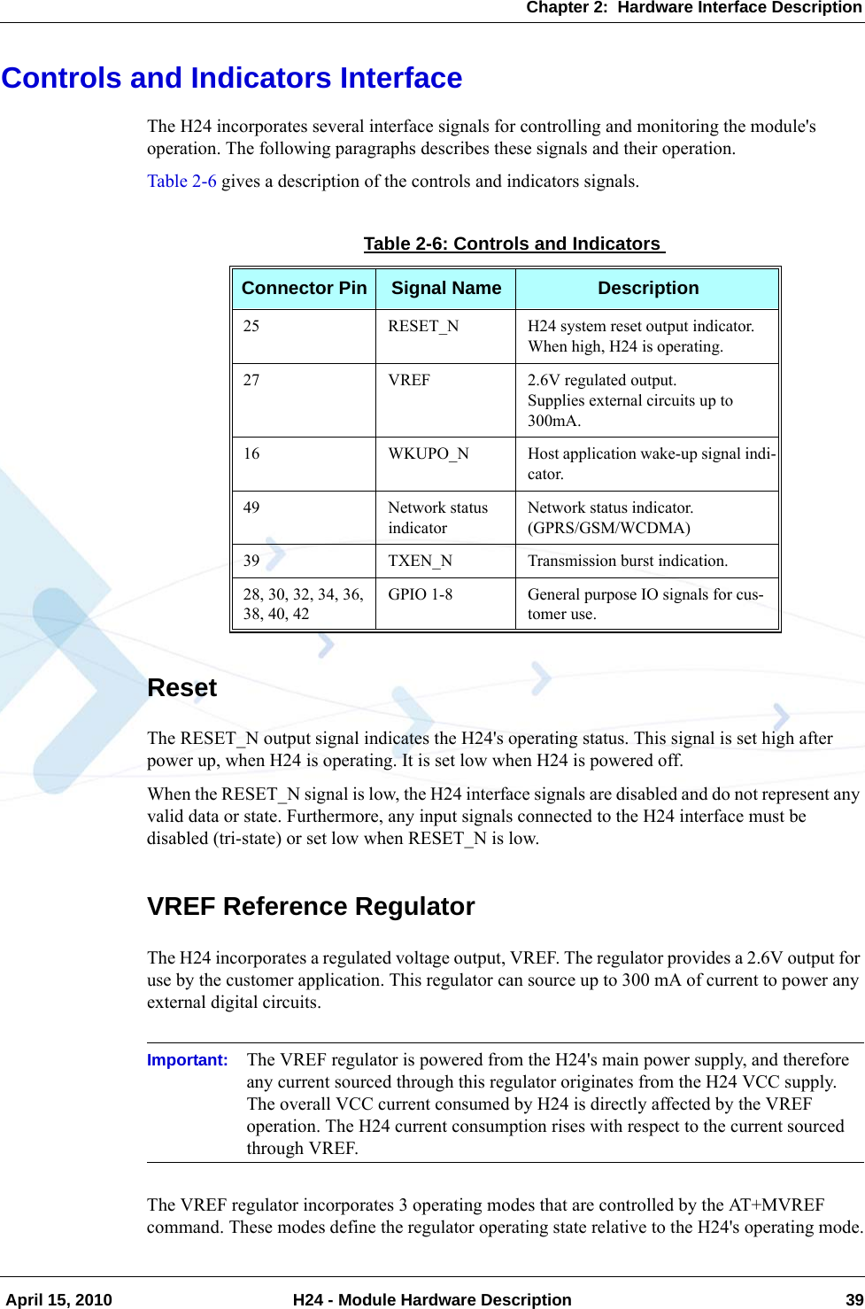 Chapter 2:  Hardware Interface Description April 15, 2010 H24 - Module Hardware Description 39Controls and Indicators InterfaceThe H24 incorporates several interface signals for controlling and monitoring the module&apos;s operation. The following paragraphs describes these signals and their operation.Table 2-6 gives a description of the controls and indicators signals.ResetThe RESET_N output signal indicates the H24&apos;s operating status. This signal is set high after power up, when H24 is operating. It is set low when H24 is powered off.When the RESET_N signal is low, the H24 interface signals are disabled and do not represent any valid data or state. Furthermore, any input signals connected to the H24 interface must be disabled (tri-state) or set low when RESET_N is low.VREF Reference RegulatorThe H24 incorporates a regulated voltage output, VREF. The regulator provides a 2.6V output for use by the customer application. This regulator can source up to 300 mA of current to power any external digital circuits.Important: The VREF regulator is powered from the H24&apos;s main power supply, and therefore any current sourced through this regulator originates from the H24 VCC supply. The overall VCC current consumed by H24 is directly affected by the VREF operation. The H24 current consumption rises with respect to the current sourced through VREF.The VREF regulator incorporates 3 operating modes that are controlled by the AT+MVREF command. These modes define the regulator operating state relative to the H24&apos;s operating mode.Table 2-6: Controls and IndicatorsConnector Pin Signal Name Description25 RESET_N H24 system reset output indicator.When high, H24 is operating.27 VREF 2.6V regulated output.Supplies external circuits up to 300mA.16 WKUPO_N Host application wake-up signal indi-cator.49 Network status indicatorNetwork status indicator.(GPRS/GSM/WCDMA)39 TXEN_N Transmission burst indication.28, 30, 32, 34, 36, 38, 40, 42GPIO 1-8 General purpose IO signals for cus-tomer use.
