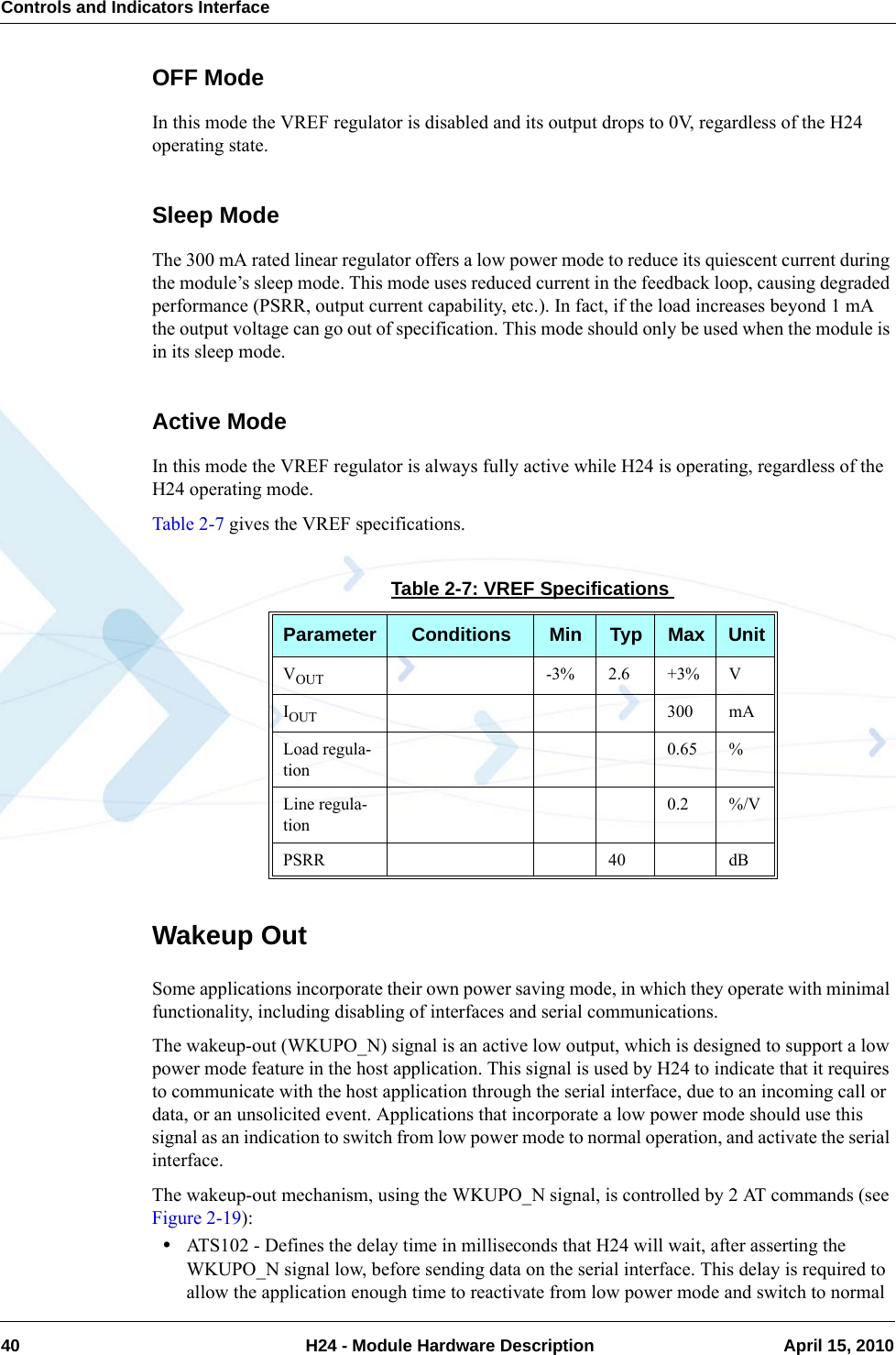 Controls and Indicators Interface40  H24 - Module Hardware Description April 15, 2010OFF ModeIn this mode the VREF regulator is disabled and its output drops to 0V, regardless of the H24 operating state.Sleep ModeThe 300 mA rated linear regulator offers a low power mode to reduce its quiescent current during the module’s sleep mode. This mode uses reduced current in the feedback loop, causing degraded performance (PSRR, output current capability, etc.). In fact, if the load increases beyond 1 mA the output voltage can go out of specification. This mode should only be used when the module is in its sleep mode.Active ModeIn this mode the VREF regulator is always fully active while H24 is operating, regardless of the H24 operating mode.Table 2-7 gives the VREF specifications.Wakeup OutSome applications incorporate their own power saving mode, in which they operate with minimal functionality, including disabling of interfaces and serial communications.The wakeup-out (WKUPO_N) signal is an active low output, which is designed to support a low power mode feature in the host application. This signal is used by H24 to indicate that it requires to communicate with the host application through the serial interface, due to an incoming call or data, or an unsolicited event. Applications that incorporate a low power mode should use this signal as an indication to switch from low power mode to normal operation, and activate the serial interface.The wakeup-out mechanism, using the WKUPO_N signal, is controlled by 2 AT commands (see Figure 2-19):•ATS102 - Defines the delay time in milliseconds that H24 will wait, after asserting the WKUPO_N signal low, before sending data on the serial interface. This delay is required to allow the application enough time to reactivate from low power mode and switch to normal Table 2-7: VREF SpecificationsParameter Conditions Min Typ Max UnitVOUT -3% 2.6 +3% VIOUT 300 mALoad regula-tion0.65 %Line regula-tion0.2 %/VPSRR 40 dB