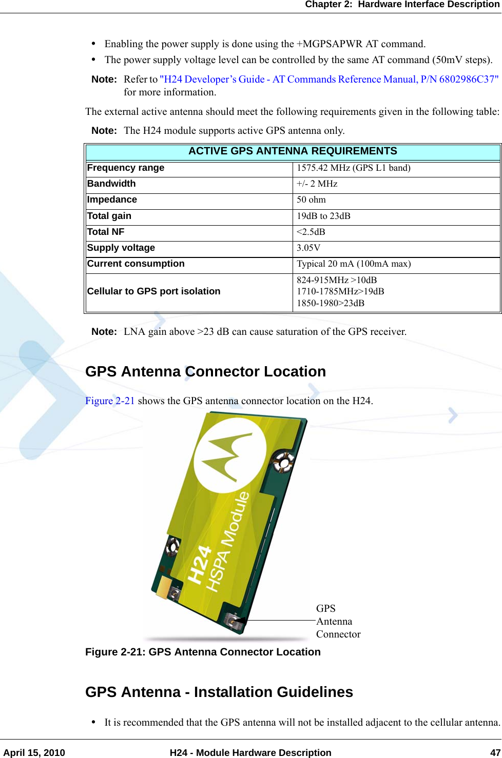 Chapter 2:  Hardware Interface Description April 15, 2010 H24 - Module Hardware Description 47•Enabling the power supply is done using the +MGPSAPWR AT command.•The power supply voltage level can be controlled by the same AT command (50mV steps).Note: Refer to &quot;H24 Developer’s Guide - AT Commands Reference Manual, P/N 6802986C37&quot; for more information.The external active antenna should meet the following requirements given in the following table:Note: The H24 module supports active GPS antenna only.Note: LNA gain above &gt;23 dB can cause saturation of the GPS receiver.GPS Antenna Connector LocationFigure 2-21 shows the GPS antenna connector location on the H24.Figure 2-21: GPS Antenna Connector LocationGPS Antenna - Installation Guidelines•It is recommended that the GPS antenna will not be installed adjacent to the cellular antenna.ACTIVE GPS ANTENNA REQUIREMENTSFrequency range 1575.42 MHz (GPS L1 band)Bandwidth +/- 2 MHzImpedance 50 ohmTotal gain 19dB to 23dBTotal NF &lt;2.5dBSupply voltage 3.05VCurrent consumption Typical 20 mA (100mA max)Cellular to GPS port isolation 824-915MHz &gt;10dB1710-1785MHz&gt;19dB1850-1980&gt;23dBGPS Antenna Connector