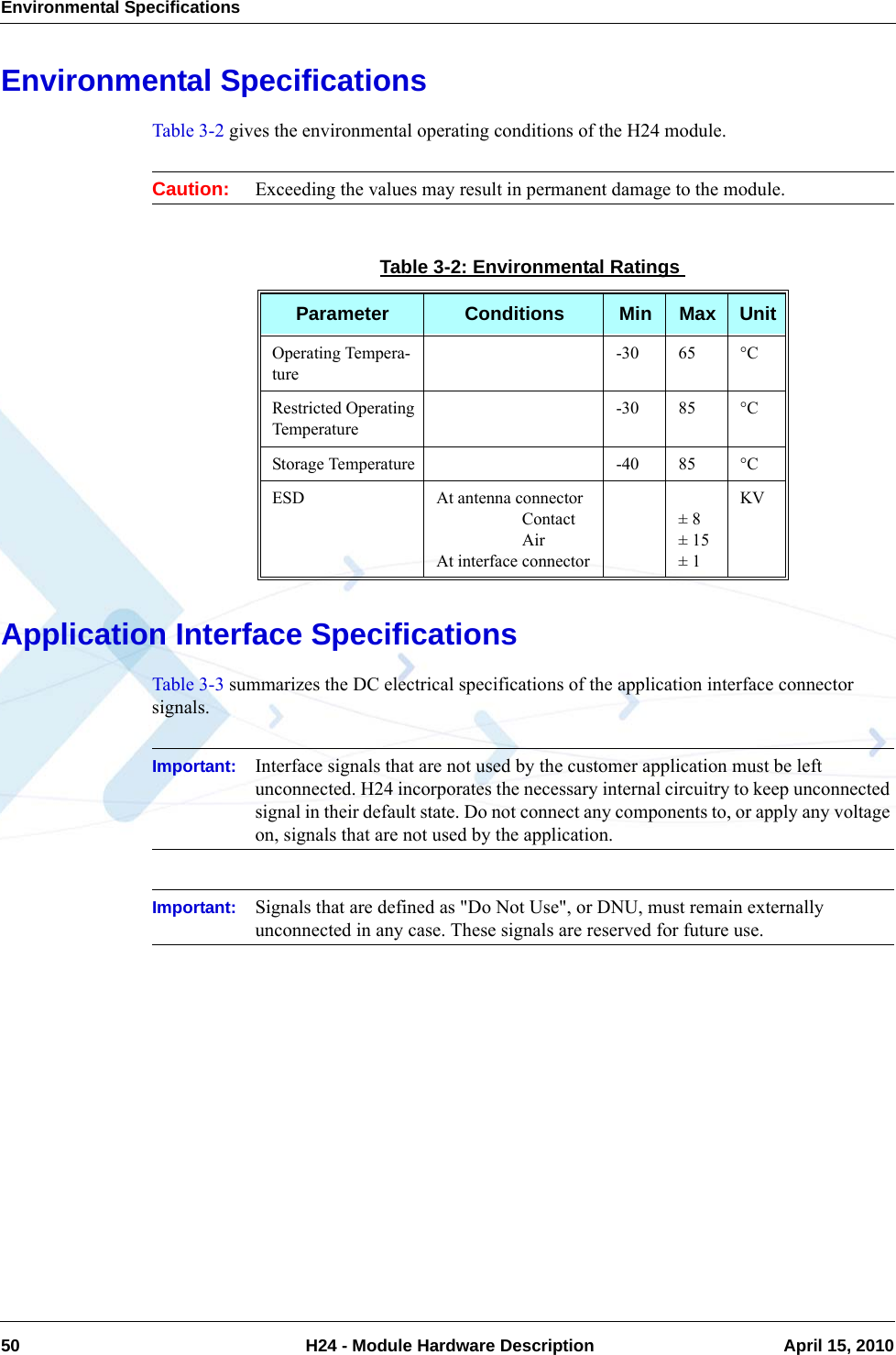 Environmental Specifications50  H24 - Module Hardware Description April 15, 2010Environmental SpecificationsTable 3-2 gives the environmental operating conditions of the H24 module. Caution: Exceeding the values may result in permanent damage to the module.Application Interface SpecificationsTable 3-3 summarizes the DC electrical specifications of the application interface connector signals.Important: Interface signals that are not used by the customer application must be left unconnected. H24 incorporates the necessary internal circuitry to keep unconnected signal in their default state. Do not connect any components to, or apply any voltage on, signals that are not used by the application.Important: Signals that are defined as &quot;Do Not Use&quot;, or DNU, must remain externally unconnected in any case. These signals are reserved for future use.Table 3-2: Environmental RatingsParameter Conditions Min Max UnitOperating Tempera-ture-30 65 °CRestricted Operating Temperature-30 85 °CStorage Temperature -40 85 °CESD At antenna connector                    Contact                    AirAt interface connector± 8± 15± 1KV