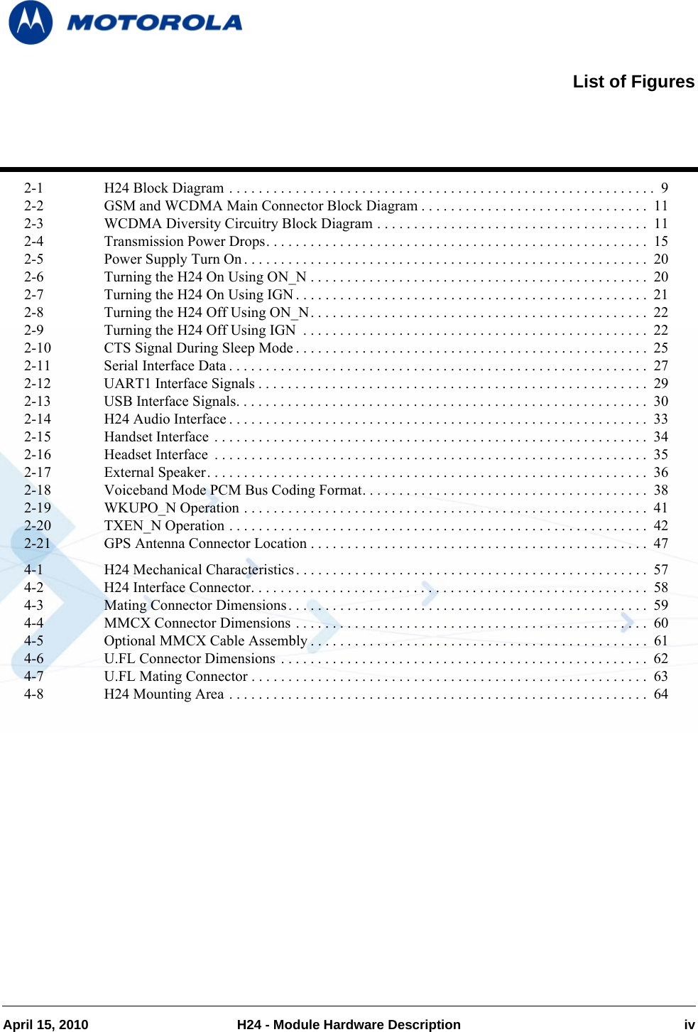 April 15, 2010 H24 - Module Hardware Description iv2-1 H24 Block Diagram . . . . . . . . . . . . . . . . . . . . . . . . . . . . . . . . . . . . . . . . . . . . . . . . . . . . . . . . . .  92-2 GSM and WCDMA Main Connector Block Diagram . . . . . . . . . . . . . . . . . . . . . . . . . . . . . . .  112-3 WCDMA Diversity Circuitry Block Diagram . . . . . . . . . . . . . . . . . . . . . . . . . . . . . . . . . . . . .  112-4 Transmission Power Drops. . . . . . . . . . . . . . . . . . . . . . . . . . . . . . . . . . . . . . . . . . . . . . . . . . . .  152-5 Power Supply Turn On. . . . . . . . . . . . . . . . . . . . . . . . . . . . . . . . . . . . . . . . . . . . . . . . . . . . . . .  202-6 Turning the H24 On Using ON_N . . . . . . . . . . . . . . . . . . . . . . . . . . . . . . . . . . . . . . . . . . . . . .  202-7 Turning the H24 On Using IGN . . . . . . . . . . . . . . . . . . . . . . . . . . . . . . . . . . . . . . . . . . . . . . . .  212-8 Turning the H24 Off Using ON_N. . . . . . . . . . . . . . . . . . . . . . . . . . . . . . . . . . . . . . . . . . . . . .  222-9 Turning the H24 Off Using IGN  . . . . . . . . . . . . . . . . . . . . . . . . . . . . . . . . . . . . . . . . . . . . . . .  222-10 CTS Signal During Sleep Mode . . . . . . . . . . . . . . . . . . . . . . . . . . . . . . . . . . . . . . . . . . . . . . . . 252-11 Serial Interface Data . . . . . . . . . . . . . . . . . . . . . . . . . . . . . . . . . . . . . . . . . . . . . . . . . . . . . . . . .  272-12 UART1 Interface Signals . . . . . . . . . . . . . . . . . . . . . . . . . . . . . . . . . . . . . . . . . . . . . . . . . . . . .  292-13 USB Interface Signals. . . . . . . . . . . . . . . . . . . . . . . . . . . . . . . . . . . . . . . . . . . . . . . . . . . . . . . .  302-14 H24 Audio Interface . . . . . . . . . . . . . . . . . . . . . . . . . . . . . . . . . . . . . . . . . . . . . . . . . . . . . . . . .  332-15 Handset Interface . . . . . . . . . . . . . . . . . . . . . . . . . . . . . . . . . . . . . . . . . . . . . . . . . . . . . . . . . . .  342-16 Headset Interface  . . . . . . . . . . . . . . . . . . . . . . . . . . . . . . . . . . . . . . . . . . . . . . . . . . . . . . . . . . .  352-17 External Speaker. . . . . . . . . . . . . . . . . . . . . . . . . . . . . . . . . . . . . . . . . . . . . . . . . . . . . . . . . . . .  362-18 Voiceband Mode PCM Bus Coding Format. . . . . . . . . . . . . . . . . . . . . . . . . . . . . . . . . . . . . . .  382-19 WKUPO_N Operation . . . . . . . . . . . . . . . . . . . . . . . . . . . . . . . . . . . . . . . . . . . . . . . . . . . . . . .  412-20 TXEN_N Operation . . . . . . . . . . . . . . . . . . . . . . . . . . . . . . . . . . . . . . . . . . . . . . . . . . . . . . . . .  422-21 GPS Antenna Connector Location . . . . . . . . . . . . . . . . . . . . . . . . . . . . . . . . . . . . . . . . . . . . . .  474-1 H24 Mechanical Characteristics. . . . . . . . . . . . . . . . . . . . . . . . . . . . . . . . . . . . . . . . . . . . . . . . 574-2 H24 Interface Connector. . . . . . . . . . . . . . . . . . . . . . . . . . . . . . . . . . . . . . . . . . . . . . . . . . . . . .  584-3 Mating Connector Dimensions. . . . . . . . . . . . . . . . . . . . . . . . . . . . . . . . . . . . . . . . . . . . . . . . . 594-4 MMCX Connector Dimensions . . . . . . . . . . . . . . . . . . . . . . . . . . . . . . . . . . . . . . . . . . . . . . . .  604-5 Optional MMCX Cable Assembly . . . . . . . . . . . . . . . . . . . . . . . . . . . . . . . . . . . . . . . . . . . . . .  614-6 U.FL Connector Dimensions . . . . . . . . . . . . . . . . . . . . . . . . . . . . . . . . . . . . . . . . . . . . . . . . . . 624-7 U.FL Mating Connector . . . . . . . . . . . . . . . . . . . . . . . . . . . . . . . . . . . . . . . . . . . . . . . . . . . . . .  634-8 H24 Mounting Area . . . . . . . . . . . . . . . . . . . . . . . . . . . . . . . . . . . . . . . . . . . . . . . . . . . . . . . . .  64List of Figures
