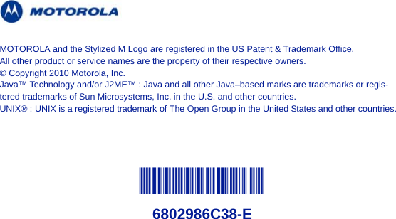 @6802986C38@6802986C38-EMOTOROLA and the Stylized M Logo are registered in the US Patent &amp; Trademark Office. All other product or service names are the property of their respective owners.© Copyright 2010 Motorola, Inc.Java™ Technology and/or J2ME™ : Java and all other Java–based marks are trademarks or regis-tered trademarks of Sun Microsystems, Inc. in the U.S. and other countries.UNIX® : UNIX is a registered trademark of The Open Group in the United States and other countries.