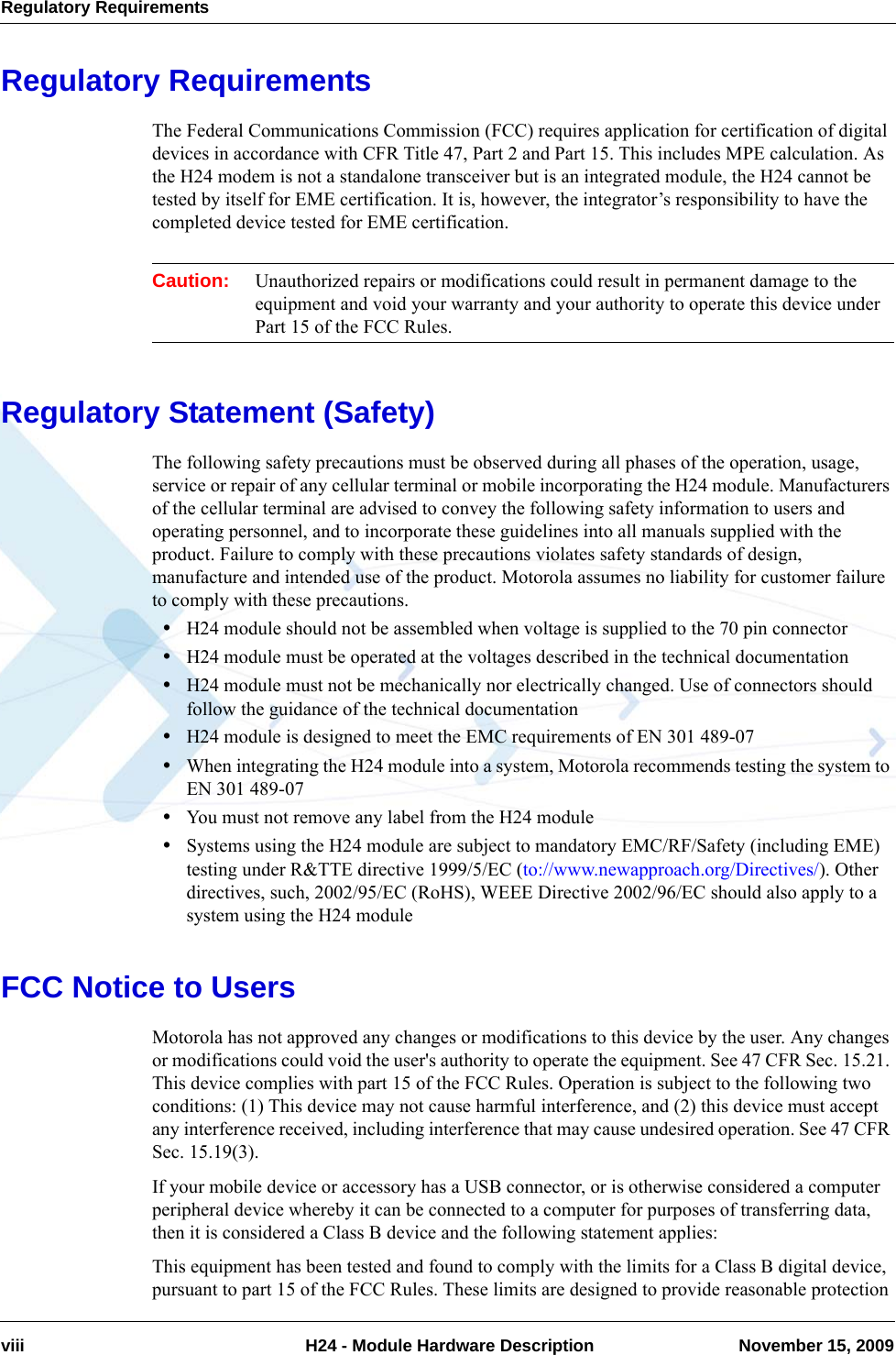 Regulatory Requirementsviii  H24 - Module Hardware Description November 15, 2009Regulatory RequirementsThe Federal Communications Commission (FCC) requires application for certification of digital devices in accordance with CFR Title 47, Part 2 and Part 15. This includes MPE calculation. As the H24 modem is not a standalone transceiver but is an integrated module, the H24 cannot be tested by itself for EME certification. It is, however, the integrator’s responsibility to have the completed device tested for EME certification.Caution: Unauthorized repairs or modifications could result in permanent damage to the equipment and void your warranty and your authority to operate this device under Part 15 of the FCC Rules.Regulatory Statement (Safety)The following safety precautions must be observed during all phases of the operation, usage, service or repair of any cellular terminal or mobile incorporating the H24 module. Manufacturers of the cellular terminal are advised to convey the following safety information to users and operating personnel, and to incorporate these guidelines into all manuals supplied with the product. Failure to comply with these precautions violates safety standards of design, manufacture and intended use of the product. Motorola assumes no liability for customer failure to comply with these precautions.•H24 module should not be assembled when voltage is supplied to the 70 pin connector•H24 module must be operated at the voltages described in the technical documentation•H24 module must not be mechanically nor electrically changed. Use of connectors should follow the guidance of the technical documentation•H24 module is designed to meet the EMC requirements of EN 301 489-07•When integrating the H24 module into a system, Motorola recommends testing the system to EN 301 489-07•You must not remove any label from the H24 module•Systems using the H24 module are subject to mandatory EMC/RF/Safety (including EME) testing under R&amp;TTE directive 1999/5/EC (to://www.newapproach.org/Directives/). Other directives, such, 2002/95/EC (RoHS), WEEE Directive 2002/96/EC should also apply to a system using the H24 moduleFCC Notice to UsersMotorola has not approved any changes or modifications to this device by the user. Any changes or modifications could void the user&apos;s authority to operate the equipment. See 47 CFR Sec. 15.21. This device complies with part 15 of the FCC Rules. Operation is subject to the following two conditions: (1) This device may not cause harmful interference, and (2) this device must accept any interference received, including interference that may cause undesired operation. See 47 CFR Sec. 15.19(3).If your mobile device or accessory has a USB connector, or is otherwise considered a computer peripheral device whereby it can be connected to a computer for purposes of transferring data, then it is considered a Class B device and the following statement applies:This equipment has been tested and found to comply with the limits for a Class B digital device, pursuant to part 15 of the FCC Rules. These limits are designed to provide reasonable protection 