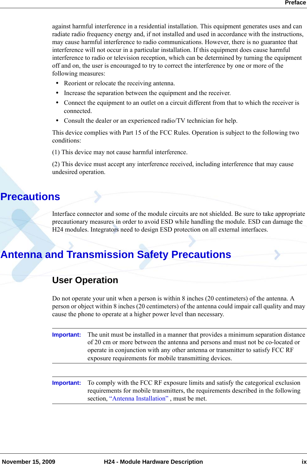  Preface November 15, 2009 H24 - Module Hardware Description ixagainst harmful interference in a residential installation. This equipment generates uses and can radiate radio frequency energy and, if not installed and used in accordance with the instructions, may cause harmful interference to radio communications. However, there is no guarantee that interference will not occur in a particular installation. If this equipment does cause harmful interference to radio or television reception, which can be determined by turning the equipment off and on, the user is encouraged to try to correct the interference by one or more of the following measures:•Reorient or relocate the receiving antenna.•Increase the separation between the equipment and the receiver.•Connect the equipment to an outlet on a circuit different from that to which the receiver is connected.•Consult the dealer or an experienced radio/TV technician for help.This device complies with Part 15 of the FCC Rules. Operation is subject to the following two conditions:(1) This device may not cause harmful interference.(2) This device must accept any interference received, including interference that may cause undesired operation.PrecautionsInterface connector and some of the module circuits are not shielded. Be sure to take appropriate precautionary measures in order to avoid ESD while handling the module. ESD can damage the H24 modules. Integrators need to design ESD protection on all external interfaces.Antenna and Transmission Safety PrecautionsUser OperationDo not operate your unit when a person is within 8 inches (20 centimeters) of the antenna. A person or object within 8 inches (20 centimeters) of the antenna could impair call quality and may cause the phone to operate at a higher power level than necessary.Important: The unit must be installed in a manner that provides a minimum separation distance of 20 cm or more between the antenna and persons and must not be co-located or operate in conjunction with any other antenna or transmitter to satisfy FCC RF exposure requirements for mobile transmitting devices.Important: To comply with the FCC RF exposure limits and satisfy the categorical exclusion requirements for mobile transmitters, the requirements described in the following section, “Antenna Installation” , must be met. 