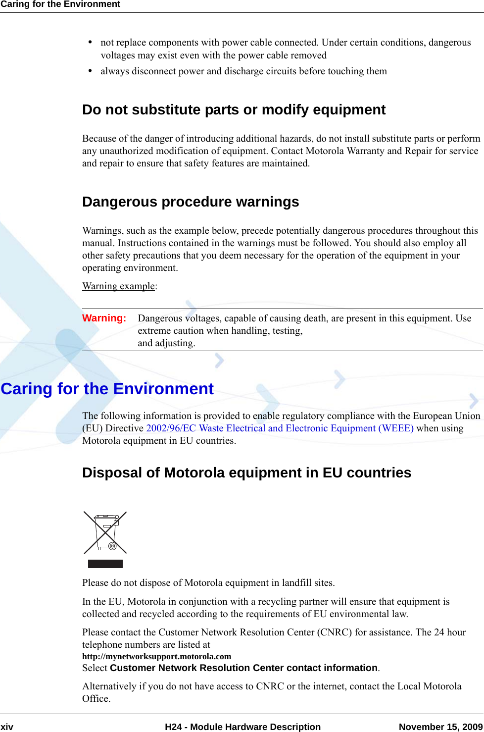 Caring for the Environmentxiv  H24 - Module Hardware Description November 15, 2009•not replace components with power cable connected. Under certain conditions, dangerous voltages may exist even with the power cable removed•always disconnect power and discharge circuits before touching themDo not substitute parts or modify equipmentBecause of the danger of introducing additional hazards, do not install substitute parts or perform any unauthorized modification of equipment. Contact Motorola Warranty and Repair for service and repair to ensure that safety features are maintained.Dangerous procedure warningsWarnings, such as the example below, precede potentially dangerous procedures throughout this manual. Instructions contained in the warnings must be followed. You should also employ all other safety precautions that you deem necessary for the operation of the equipment in your operating environment.Warning example:Warning: Dangerous voltages, capable of causing death, are present in this equipment. Use extreme caution when handling, testing, and adjusting.Caring for the EnvironmentThe following information is provided to enable regulatory compliance with the European Union (EU) Directive 2002/96/EC Waste Electrical and Electronic Equipment (WEEE) when using Motorola equipment in EU countries.Disposal of Motorola equipment in EU countriesPlease do not dispose of Motorola equipment in landfill sites.In the EU, Motorola in conjunction with a recycling partner will ensure that equipment is collected and recycled according to the requirements of EU environmental law.Please contact the Customer Network Resolution Center (CNRC) for assistance. The 24 hour telephone numbers are listed at http://mynetworksupport.motorola.comSelect Customer Network Resolution Center contact information.Alternatively if you do not have access to CNRC or the internet, contact the Local Motorola Office.