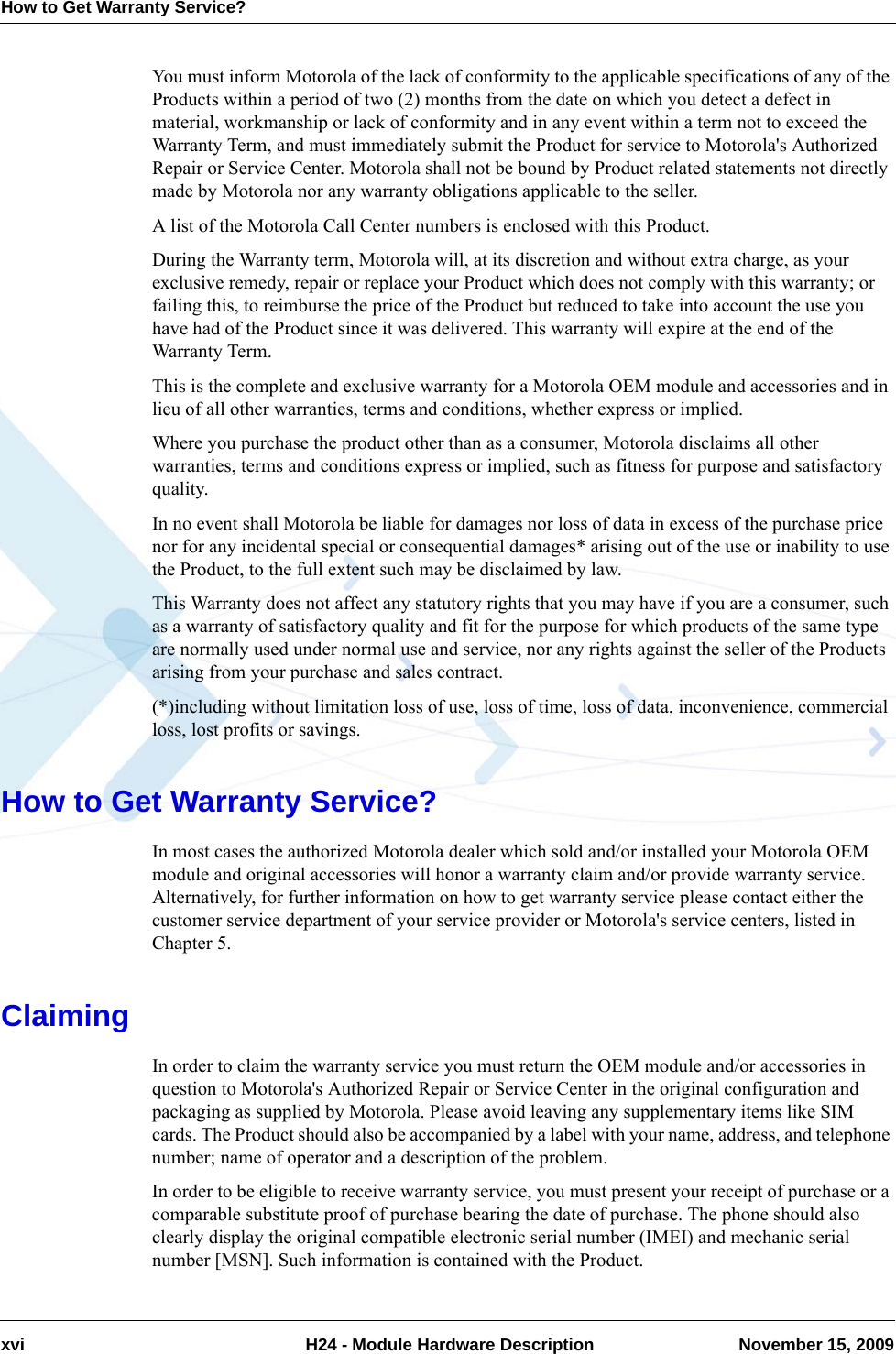 How to Get Warranty Service?xvi  H24 - Module Hardware Description November 15, 2009You must inform Motorola of the lack of conformity to the applicable specifications of any of the Products within a period of two (2) months from the date on which you detect a defect in material, workmanship or lack of conformity and in any event within a term not to exceed the Warranty Term, and must immediately submit the Product for service to Motorola&apos;s Authorized Repair or Service Center. Motorola shall not be bound by Product related statements not directly made by Motorola nor any warranty obligations applicable to the seller.A list of the Motorola Call Center numbers is enclosed with this Product.During the Warranty term, Motorola will, at its discretion and without extra charge, as your exclusive remedy, repair or replace your Product which does not comply with this warranty; or failing this, to reimburse the price of the Product but reduced to take into account the use you have had of the Product since it was delivered. This warranty will expire at the end of the Warranty Term.This is the complete and exclusive warranty for a Motorola OEM module and accessories and in lieu of all other warranties, terms and conditions, whether express or implied.Where you purchase the product other than as a consumer, Motorola disclaims all other warranties, terms and conditions express or implied, such as fitness for purpose and satisfactory quality.In no event shall Motorola be liable for damages nor loss of data in excess of the purchase price nor for any incidental special or consequential damages* arising out of the use or inability to use the Product, to the full extent such may be disclaimed by law.This Warranty does not affect any statutory rights that you may have if you are a consumer, such as a warranty of satisfactory quality and fit for the purpose for which products of the same type are normally used under normal use and service, nor any rights against the seller of the Products arising from your purchase and sales contract.(*)including without limitation loss of use, loss of time, loss of data, inconvenience, commercial loss, lost profits or savings.How to Get Warranty Service?In most cases the authorized Motorola dealer which sold and/or installed your Motorola OEM module and original accessories will honor a warranty claim and/or provide warranty service. Alternatively, for further information on how to get warranty service please contact either the customer service department of your service provider or Motorola&apos;s service centers, listed in Chapter 5.ClaimingIn order to claim the warranty service you must return the OEM module and/or accessories in question to Motorola&apos;s Authorized Repair or Service Center in the original configuration and packaging as supplied by Motorola. Please avoid leaving any supplementary items like SIM cards. The Product should also be accompanied by a label with your name, address, and telephone number; name of operator and a description of the problem.In order to be eligible to receive warranty service, you must present your receipt of purchase or a comparable substitute proof of purchase bearing the date of purchase. The phone should also clearly display the original compatible electronic serial number (IMEI) and mechanic serial number [MSN]. Such information is contained with the Product.