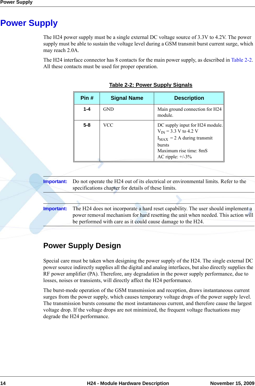 Power Supply14  H24 - Module Hardware Description November 15, 2009Power SupplyThe H24 power supply must be a single external DC voltage source of 3.3V to 4.2V. The power supply must be able to sustain the voltage level during a GSM transmit burst current surge, which may reach 2.0A.The H24 interface connector has 8 contacts for the main power supply, as described in Table 2-2. All these contacts must be used for proper operation.Important: Do not operate the H24 out of its electrical or environmental limits. Refer to the specifications chapter for details of these limits.Important: The H24 does not incorporate a hard reset capability. The user should implement a power removal mechanism for hard resetting the unit when needed. This action will be performed with care as it could cause damage to the H24.Power Supply DesignSpecial care must be taken when designing the power supply of the H24. The single external DC power source indirectly supplies all the digital and analog interfaces, but also directly supplies the RF power amplifier (PA). Therefore, any degradation in the power supply performance, due to losses, noises or transients, will directly affect the H24 performance.The burst-mode operation of the GSM transmission and reception, draws instantaneous current surges from the power supply, which causes temporary voltage drops of the power supply level. The transmission bursts consume the most instantaneous current, and therefore cause the largest voltage drop. If the voltage drops are not minimized, the frequent voltage fluctuations may degrade the H24 performance.Table 2-2: Power Supply SignalsPin # Signal Name Description1-4 GND Main ground connection for H24 module.5-8 VCC DC supply input for H24 module.VIN = 3.3 V to 4.2 VIMAX  = 2 A during transmit burstsMaximum rise time: 8mSAC ripple: +/-3%