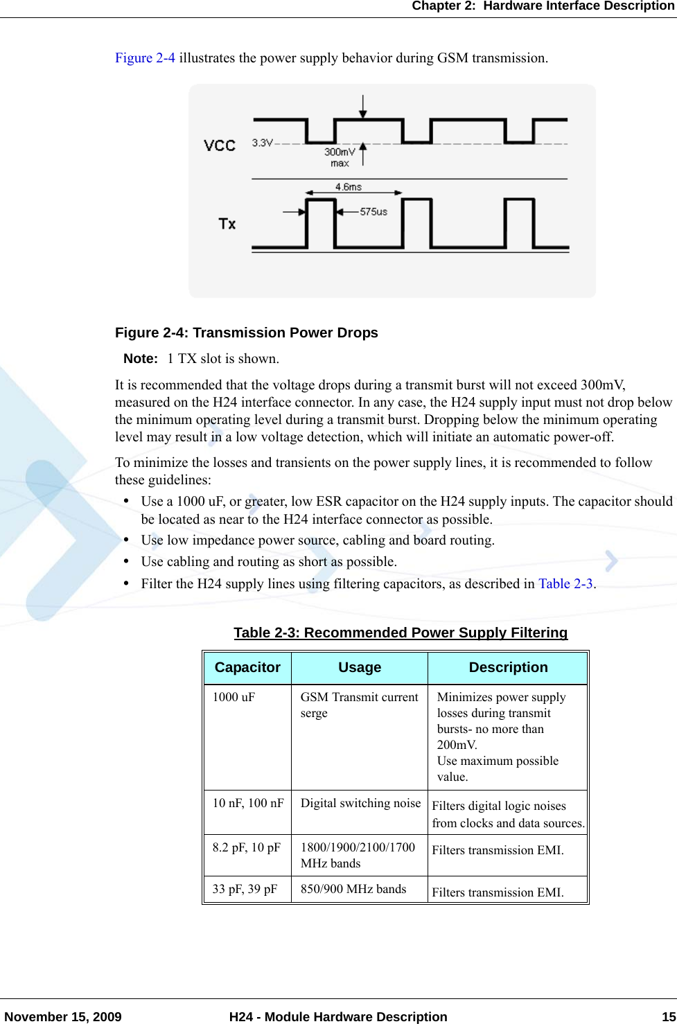 Chapter 2:  Hardware Interface Description November 15, 2009 H24 - Module Hardware Description 15Figure 2-4 illustrates the power supply behavior during GSM transmission.Figure 2-4: Transmission Power DropsNote: 1 TX slot is shown.It is recommended that the voltage drops during a transmit burst will not exceed 300mV, measured on the H24 interface connector. In any case, the H24 supply input must not drop below the minimum operating level during a transmit burst. Dropping below the minimum operating level may result in a low voltage detection, which will initiate an automatic power-off.To minimize the losses and transients on the power supply lines, it is recommended to follow these guidelines:•Use a 1000 uF, or greater, low ESR capacitor on the H24 supply inputs. The capacitor should be located as near to the H24 interface connector as possible.•Use low impedance power source, cabling and board routing.•Use cabling and routing as short as possible.•Filter the H24 supply lines using filtering capacitors, as described in Table 2-3.Table 2-3: Recommended Power Supply FilteringCapacitor Usage Description1000 uF GSM Transmit current sergeMinimizes power supply losses during transmit bursts- no more than 200mV.Use maximum possible value.10 nF, 100 nF Digital switching noise Filters digital logic noises from clocks and data sources.8.2 pF, 10 pF 1800/1900/2100/1700 MHz bandsFilters transmission EMI.33 pF, 39 pF 850/900 MHz bands Filters transmission EMI.