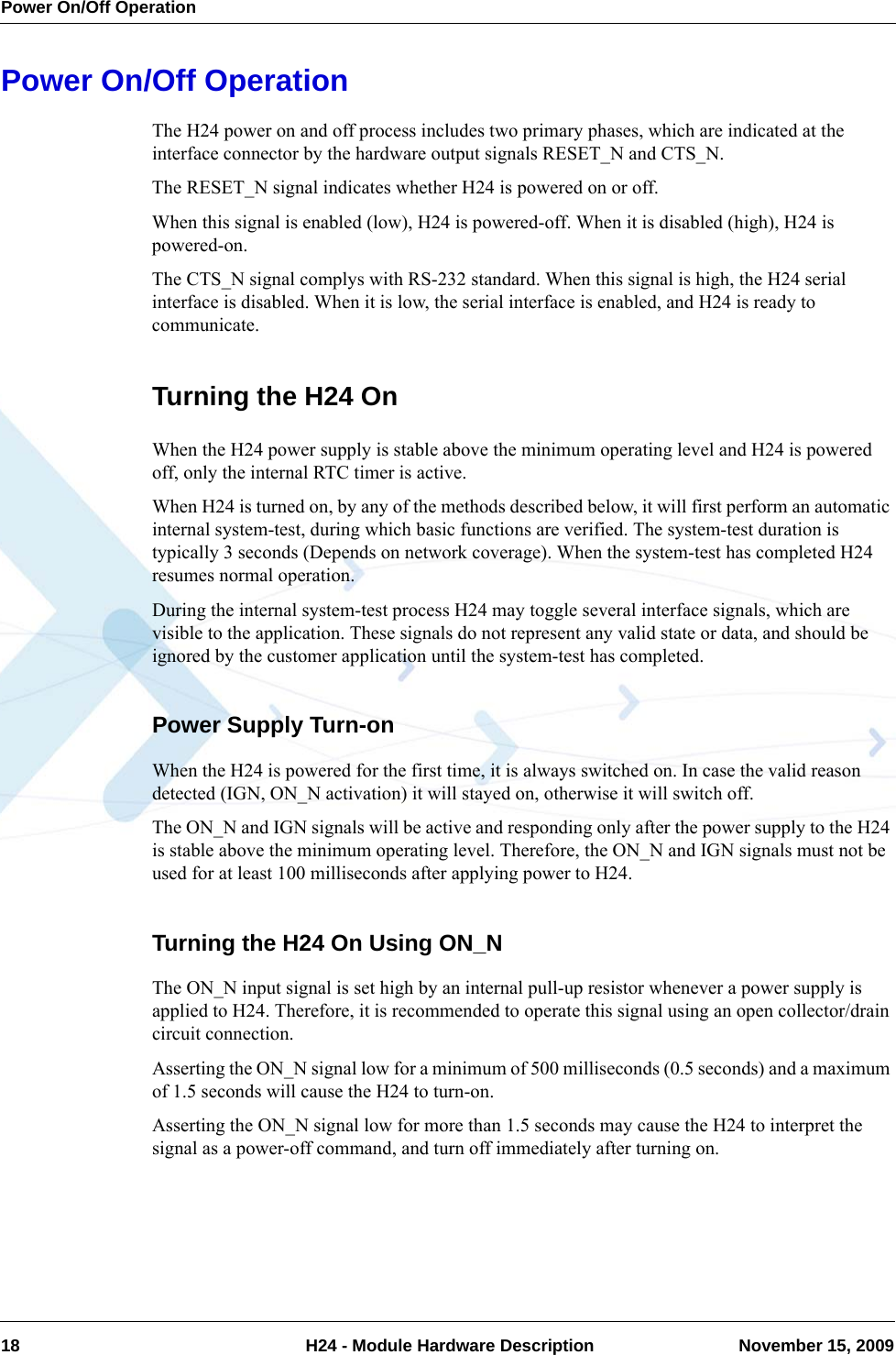 Power On/Off Operation18  H24 - Module Hardware Description November 15, 2009Power On/Off OperationThe H24 power on and off process includes two primary phases, which are indicated at the interface connector by the hardware output signals RESET_N and CTS_N.The RESET_N signal indicates whether H24 is powered on or off.When this signal is enabled (low), H24 is powered-off. When it is disabled (high), H24 is powered-on.The CTS_N signal complys with RS-232 standard. When this signal is high, the H24 serial interface is disabled. When it is low, the serial interface is enabled, and H24 is ready to communicate.Turning the H24 OnWhen the H24 power supply is stable above the minimum operating level and H24 is powered off, only the internal RTC timer is active.When H24 is turned on, by any of the methods described below, it will first perform an automatic internal system-test, during which basic functions are verified. The system-test duration is typically 3 seconds (Depends on network coverage). When the system-test has completed H24 resumes normal operation.During the internal system-test process H24 may toggle several interface signals, which are visible to the application. These signals do not represent any valid state or data, and should be ignored by the customer application until the system-test has completed.Power Supply Turn-onWhen the H24 is powered for the first time, it is always switched on. In case the valid reason detected (IGN, ON_N activation) it will stayed on, otherwise it will switch off.The ON_N and IGN signals will be active and responding only after the power supply to the H24 is stable above the minimum operating level. Therefore, the ON_N and IGN signals must not be used for at least 100 milliseconds after applying power to H24.Turning the H24 On Using ON_NThe ON_N input signal is set high by an internal pull-up resistor whenever a power supply is applied to H24. Therefore, it is recommended to operate this signal using an open collector/drain circuit connection.Asserting the ON_N signal low for a minimum of 500 milliseconds (0.5 seconds) and a maximum of 1.5 seconds will cause the H24 to turn-on.Asserting the ON_N signal low for more than 1.5 seconds may cause the H24 to interpret the signal as a power-off command, and turn off immediately after turning on.