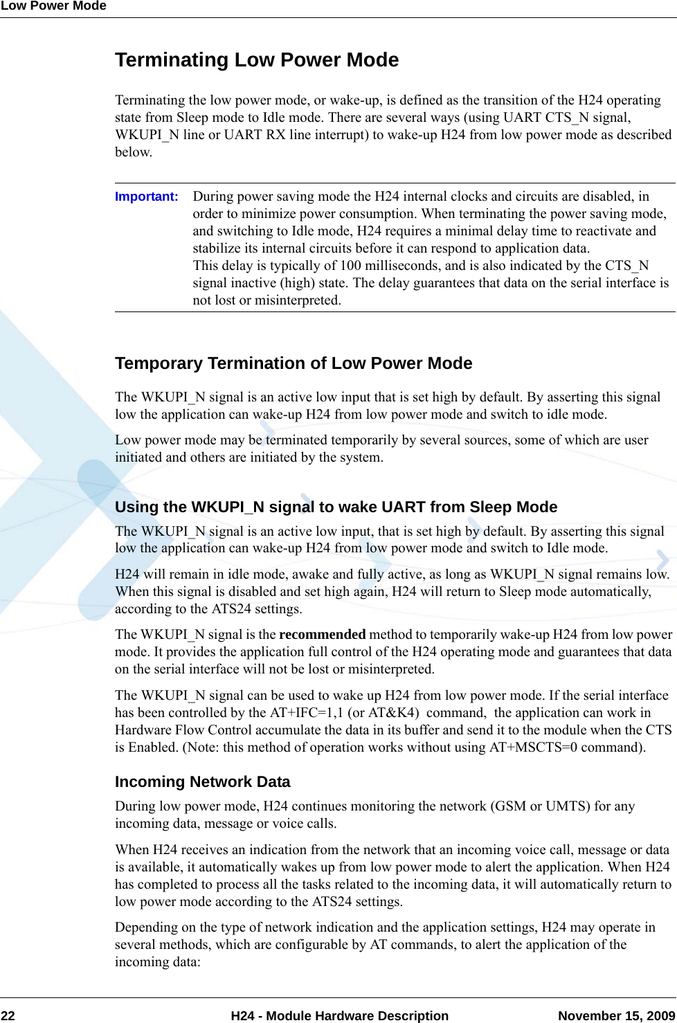 Low Power Mode22  H24 - Module Hardware Description November 15, 2009Terminating Low Power ModeTerminating the low power mode, or wake-up, is defined as the transition of the H24 operating state from Sleep mode to Idle mode. There are several ways (using UART CTS_N signal, WKUPI_N line or UART RX line interrupt) to wake-up H24 from low power mode as described below.Important: During power saving mode the H24 internal clocks and circuits are disabled, in order to minimize power consumption. When terminating the power saving mode, and switching to Idle mode, H24 requires a minimal delay time to reactivate and stabilize its internal circuits before it can respond to application data.This delay is typically of 100 milliseconds, and is also indicated by the CTS_N signal inactive (high) state. The delay guarantees that data on the serial interface is not lost or misinterpreted.Temporary Termination of Low Power ModeThe WKUPI_N signal is an active low input that is set high by default. By asserting this signal low the application can wake-up H24 from low power mode and switch to idle mode.Low power mode may be terminated temporarily by several sources, some of which are user initiated and others are initiated by the system.Using the WKUPI_N signal to wake UART from Sleep ModeThe WKUPI_N signal is an active low input, that is set high by default. By asserting this signal low the application can wake-up H24 from low power mode and switch to Idle mode.H24 will remain in idle mode, awake and fully active, as long as WKUPI_N signal remains low. When this signal is disabled and set high again, H24 will return to Sleep mode automatically, according to the ATS24 settings.The WKUPI_N signal is the recommended method to temporarily wake-up H24 from low power mode. It provides the application full control of the H24 operating mode and guarantees that data on the serial interface will not be lost or misinterpreted.The WKUPI_N signal can be used to wake up H24 from low power mode. If the serial interface has been controlled by the AT+IFC=1,1 (or AT&amp;K4)  command,  the application can work in Hardware Flow Control accumulate the data in its buffer and send it to the module when the CTS is Enabled. (Note: this method of operation works without using AT+MSCTS=0 command).Incoming Network DataDuring low power mode, H24 continues monitoring the network (GSM or UMTS) for any incoming data, message or voice calls.When H24 receives an indication from the network that an incoming voice call, message or data is available, it automatically wakes up from low power mode to alert the application. When H24 has completed to process all the tasks related to the incoming data, it will automatically return to low power mode according to the ATS24 settings.Depending on the type of network indication and the application settings, H24 may operate in several methods, which are configurable by AT commands, to alert the application of the incoming data: