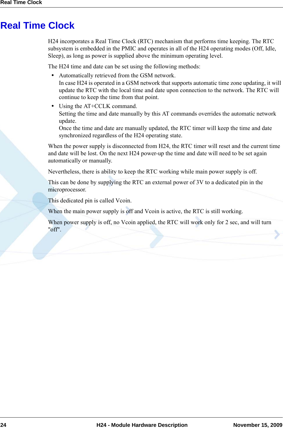Real Time Clock24  H24 - Module Hardware Description November 15, 2009Real Time ClockH24 incorporates a Real Time Clock (RTC) mechanism that performs time keeping. The RTC subsystem is embedded in the PMIC and operates in all of the H24 operating modes (Off, Idle, Sleep), as long as power is supplied above the minimum operating level.The H24 time and date can be set using the following methods:•Automatically retrieved from the GSM network.In case H24 is operated in a GSM network that supports automatic time zone updating, it will update the RTC with the local time and date upon connection to the network. The RTC will continue to keep the time from that point.•Using the AT+CCLK command.Setting the time and date manually by this AT commands overrides the automatic network update.Once the time and date are manually updated, the RTC timer will keep the time and date synchronized regardless of the H24 operating state.When the power supply is disconnected from H24, the RTC timer will reset and the current time and date will be lost. On the next H24 power-up the time and date will need to be set again automatically or manually.Nevertheless, there is ability to keep the RTC working while main power supply is off.This can be done by supplying the RTC an external power of 3V to a dedicated pin in the microprocessor.This dedicated pin is called Vcoin.When the main power supply is off and Vcoin is active, the RTC is still working.When power supply is off, no Vcoin applied, the RTC will work only for 2 sec, and will turn &quot;off&quot;.