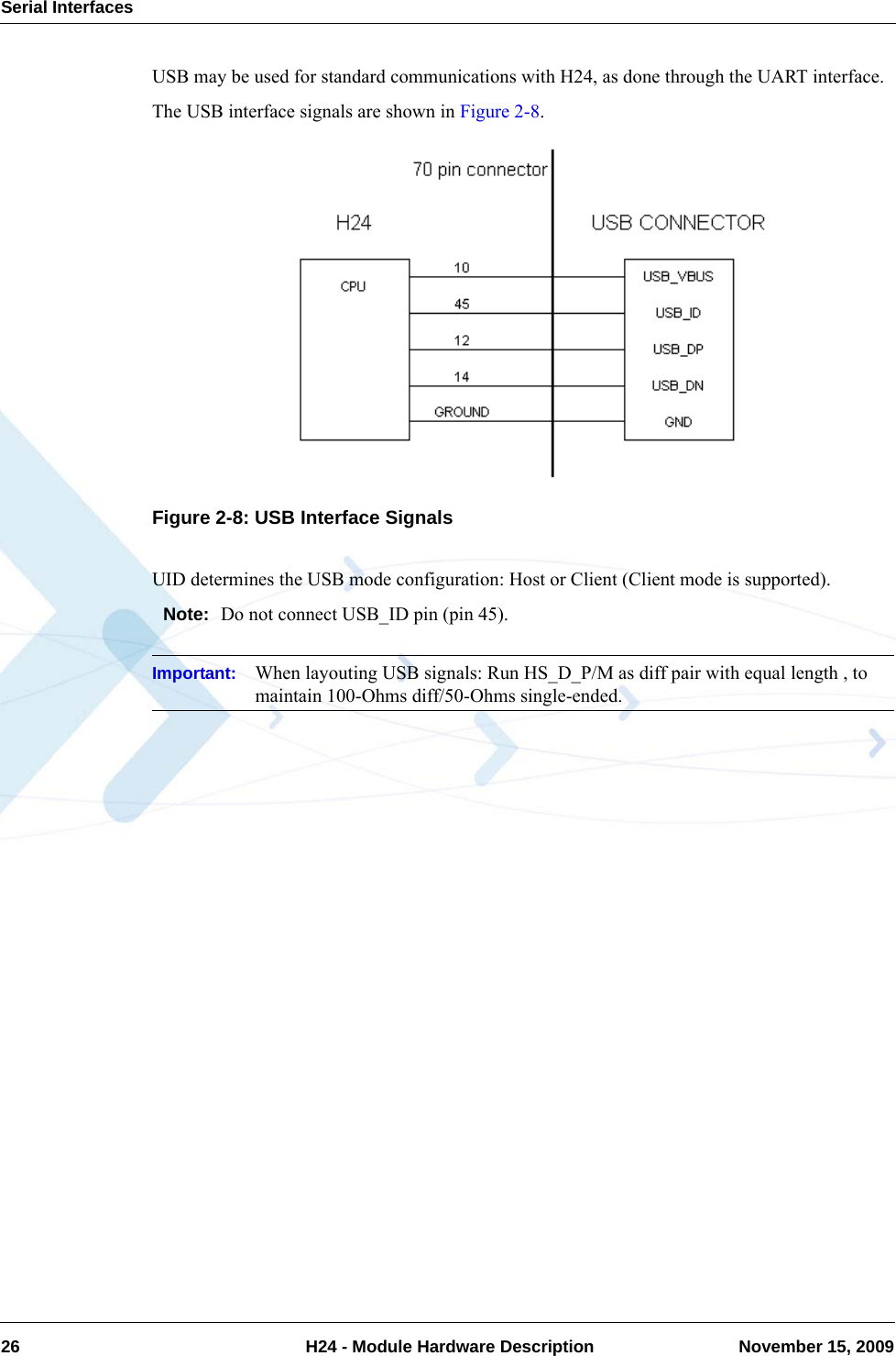 Serial Interfaces26  H24 - Module Hardware Description November 15, 2009USB may be used for standard communications with H24, as done through the UART interface.The USB interface signals are shown in Figure 2-8.Figure 2-8: USB Interface SignalsUID determines the USB mode configuration: Host or Client (Client mode is supported).Note: Do not connect USB_ID pin (pin 45).Important: When layouting USB signals: Run HS_D_P/M as diff pair with equal length , to maintain 100-Ohms diff/50-Ohms single-ended.