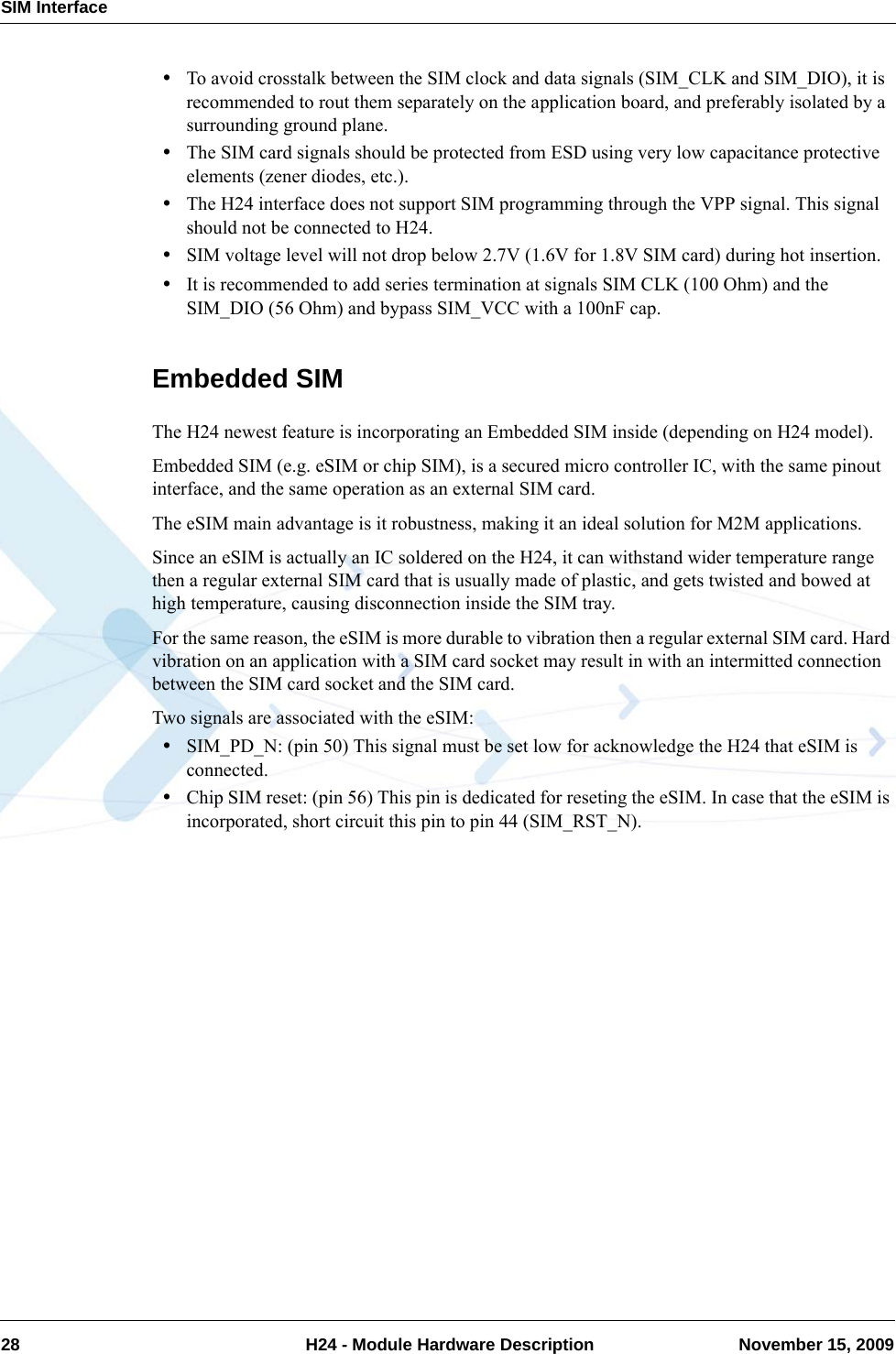 SIM Interface28  H24 - Module Hardware Description November 15, 2009•To avoid crosstalk between the SIM clock and data signals (SIM_CLK and SIM_DIO), it is recommended to rout them separately on the application board, and preferably isolated by a surrounding ground plane.•The SIM card signals should be protected from ESD using very low capacitance protective elements (zener diodes, etc.).•The H24 interface does not support SIM programming through the VPP signal. This signal should not be connected to H24.•SIM voltage level will not drop below 2.7V (1.6V for 1.8V SIM card) during hot insertion.•It is recommended to add series termination at signals SIM CLK (100 Ohm) and the SIM_DIO (56 Ohm) and bypass SIM_VCC with a 100nF cap.Embedded SIMThe H24 newest feature is incorporating an Embedded SIM inside (depending on H24 model).Embedded SIM (e.g. eSIM or chip SIM), is a secured micro controller IC, with the same pinout interface, and the same operation as an external SIM card.The eSIM main advantage is it robustness, making it an ideal solution for M2M applications.Since an eSIM is actually an IC soldered on the H24, it can withstand wider temperature range then a regular external SIM card that is usually made of plastic, and gets twisted and bowed at high temperature, causing disconnection inside the SIM tray.For the same reason, the eSIM is more durable to vibration then a regular external SIM card. Hard vibration on an application with a SIM card socket may result in with an intermitted connection between the SIM card socket and the SIM card.Two signals are associated with the eSIM:•SIM_PD_N: (pin 50) This signal must be set low for acknowledge the H24 that eSIM is connected.•Chip SIM reset: (pin 56) This pin is dedicated for reseting the eSIM. In case that the eSIM is incorporated, short circuit this pin to pin 44 (SIM_RST_N).