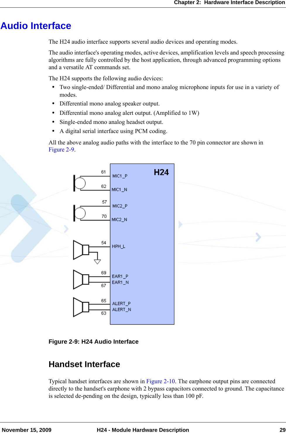 Chapter 2:  Hardware Interface Description November 15, 2009 H24 - Module Hardware Description 29Audio InterfaceThe H24 audio interface supports several audio devices and operating modes.The audio interface&apos;s operating modes, active devices, amplification levels and speech processing algorithms are fully controlled by the host application, through advanced programming options and a versatile AT commands set.The H24 supports the following audio devices:•Two single-ended/ Differential and mono analog microphone inputs for use in a variety of modes.•Differential mono analog speaker output.•Differential mono analog alert output. (Amplified to 1W)•Single-ended mono analog headset output.•A digital serial interface using PCM coding.All the above analog audio paths with the interface to the 70 pin connector are shown in Figure 2-9.Figure 2-9: H24 Audio InterfaceHandset InterfaceTypical handset interfaces are shown in Figure 2-10. The earphone output pins are connected directly to the handset&apos;s earphone with 2 bypass capacitors connected to ground. The capacitance is selected de-pending on the design, typically less than 100 pF.