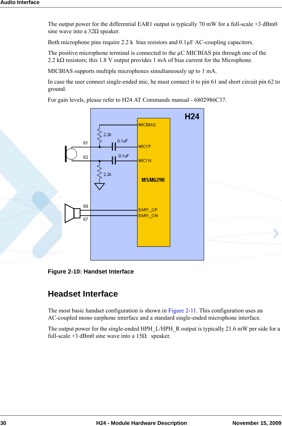 Audio Interface30  H24 - Module Hardware Description November 15, 2009The output power for the differential EAR1 output is typically 70 mW for a full-scale +3 dBm0 sine wave into a 32Ω speaker.Both microphone pins require 2.2 k  bias resistors and 0.1µF AC-coupling capacitors.The positive microphone terminal is connected to the µC MICBIAS pin through one of the 2.2 kΩ resistors; this 1.8 V output provides 1 mA of bias current for the Microphone. MICBIAS supports multiple microphones simultaneously up to 1 mA.In case the user connect single-ended mic, he must connect it to pin 61 and short circuit pin 62 to ground.For gain levels, please refer to H24 AT Commands manual - 6802986C37.Figure 2-10: Handset InterfaceHeadset InterfaceThe most basic handset configuration is shown in Figure 2-11. This configuration uses an AC-coupled mono earphone interface and a standard single-ended microphone interface.The output power for the single-ended HPH_L/HPH_R output is typically 21.6 mW per side for a full-scale +3 dBm0 sine wave into a 15Ω   speaker.