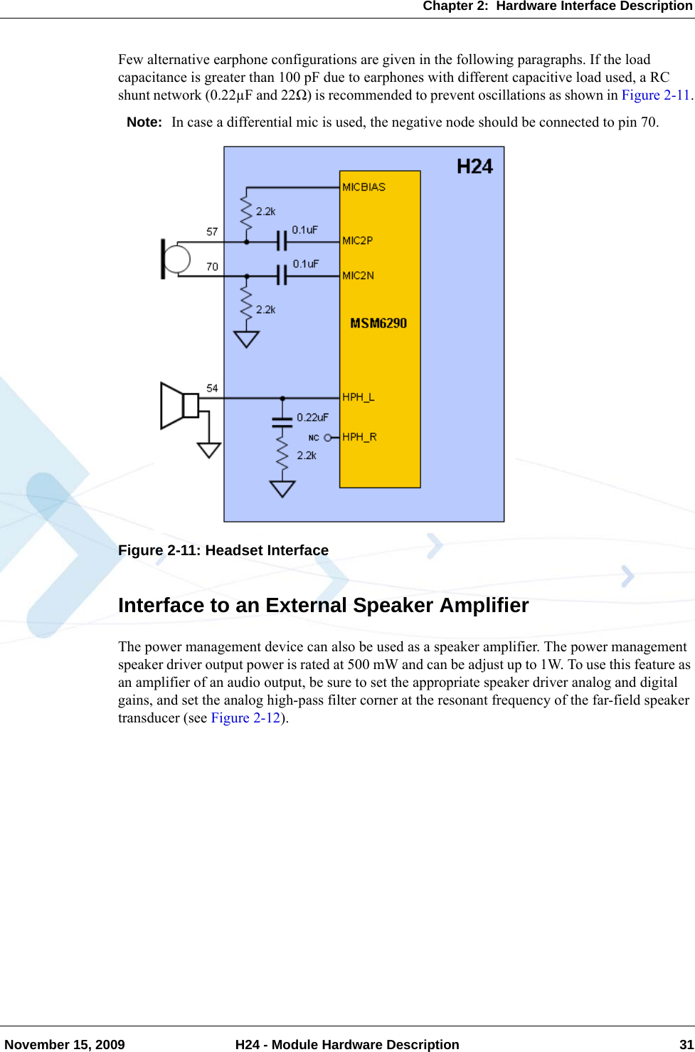 Chapter 2:  Hardware Interface Description November 15, 2009 H24 - Module Hardware Description 31Few alternative earphone configurations are given in the following paragraphs. If the load capacitance is greater than 100 pF due to earphones with different capacitive load used, a RC shunt network (0.22µF and 22Ω) is recommended to prevent oscillations as shown in Figure 2-11.Note: In case a differential mic is used, the negative node should be connected to pin 70.Figure 2-11: Headset InterfaceInterface to an External Speaker AmplifierThe power management device can also be used as a speaker amplifier. The power management speaker driver output power is rated at 500 mW and can be adjust up to 1W. To use this feature as an amplifier of an audio output, be sure to set the appropriate speaker driver analog and digital gains, and set the analog high-pass filter corner at the resonant frequency of the far-field speaker transducer (see Figure 2-12).