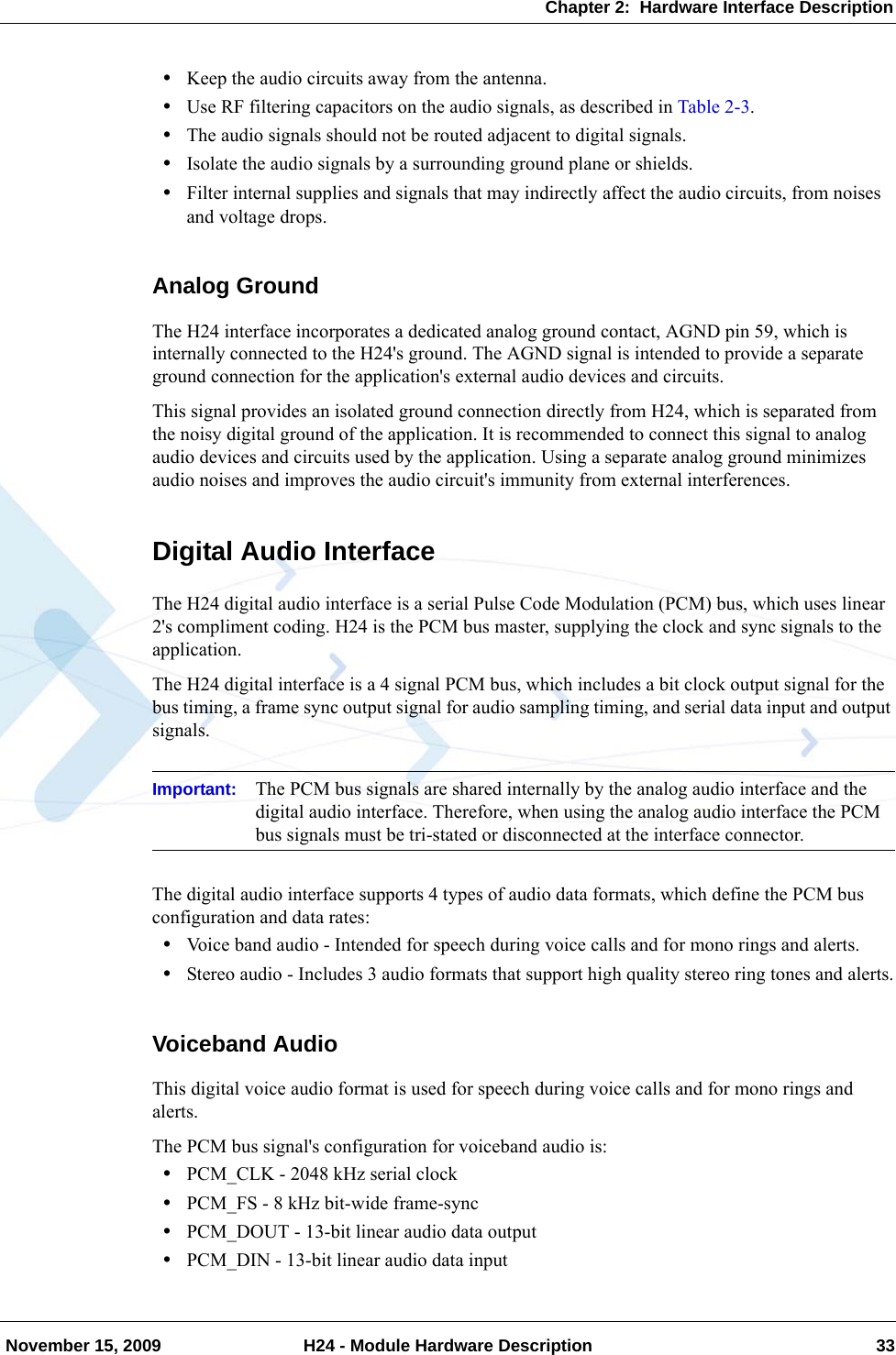 Chapter 2:  Hardware Interface Description November 15, 2009 H24 - Module Hardware Description 33•Keep the audio circuits away from the antenna.•Use RF filtering capacitors on the audio signals, as described in Table 2-3.•The audio signals should not be routed adjacent to digital signals.•Isolate the audio signals by a surrounding ground plane or shields.•Filter internal supplies and signals that may indirectly affect the audio circuits, from noises and voltage drops.Analog GroundThe H24 interface incorporates a dedicated analog ground contact, AGND pin 59, which is internally connected to the H24&apos;s ground. The AGND signal is intended to provide a separate ground connection for the application&apos;s external audio devices and circuits.This signal provides an isolated ground connection directly from H24, which is separated from the noisy digital ground of the application. It is recommended to connect this signal to analog audio devices and circuits used by the application. Using a separate analog ground minimizes audio noises and improves the audio circuit&apos;s immunity from external interferences.Digital Audio InterfaceThe H24 digital audio interface is a serial Pulse Code Modulation (PCM) bus, which uses linear 2&apos;s compliment coding. H24 is the PCM bus master, supplying the clock and sync signals to the application.The H24 digital interface is a 4 signal PCM bus, which includes a bit clock output signal for the bus timing, a frame sync output signal for audio sampling timing, and serial data input and output signals.Important: The PCM bus signals are shared internally by the analog audio interface and the digital audio interface. Therefore, when using the analog audio interface the PCM bus signals must be tri-stated or disconnected at the interface connector.The digital audio interface supports 4 types of audio data formats, which define the PCM bus configuration and data rates:•Voice band audio - Intended for speech during voice calls and for mono rings and alerts.•Stereo audio - Includes 3 audio formats that support high quality stereo ring tones and alerts.Voiceband AudioThis digital voice audio format is used for speech during voice calls and for mono rings and alerts.The PCM bus signal&apos;s configuration for voiceband audio is:•PCM_CLK - 2048 kHz serial clock•PCM_FS - 8 kHz bit-wide frame-sync•PCM_DOUT - 13-bit linear audio data output•PCM_DIN - 13-bit linear audio data input