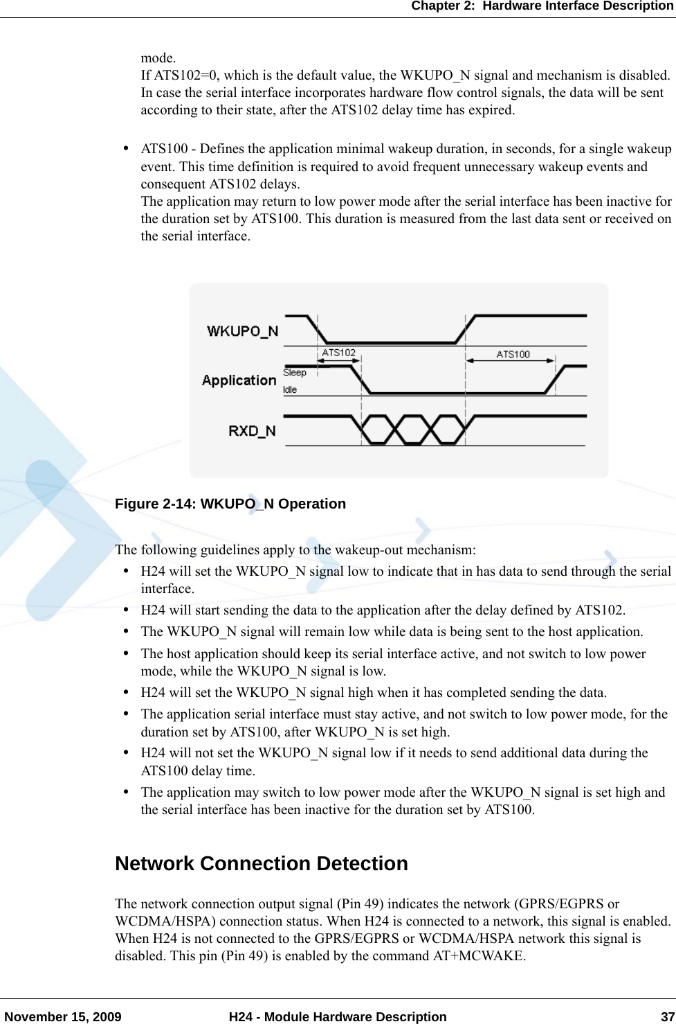 Chapter 2:  Hardware Interface Description November 15, 2009 H24 - Module Hardware Description 37mode.If ATS102=0, which is the default value, the WKUPO_N signal and mechanism is disabled.In case the serial interface incorporates hardware flow control signals, the data will be sent according to their state, after the ATS102 delay time has expired.•ATS100 - Defines the application minimal wakeup duration, in seconds, for a single wakeup event. This time definition is required to avoid frequent unnecessary wakeup events and consequent ATS102 delays.The application may return to low power mode after the serial interface has been inactive for the duration set by ATS100. This duration is measured from the last data sent or received on the serial interface.Figure 2-14: WKUPO_N OperationThe following guidelines apply to the wakeup-out mechanism:•H24 will set the WKUPO_N signal low to indicate that in has data to send through the serial interface.•H24 will start sending the data to the application after the delay defined by ATS102.•The WKUPO_N signal will remain low while data is being sent to the host application.•The host application should keep its serial interface active, and not switch to low power mode, while the WKUPO_N signal is low.•H24 will set the WKUPO_N signal high when it has completed sending the data.•The application serial interface must stay active, and not switch to low power mode, for the duration set by ATS100, after WKUPO_N is set high.•H24 will not set the WKUPO_N signal low if it needs to send additional data during the ATS100 delay time.•The application may switch to low power mode after the WKUPO_N signal is set high and the serial interface has been inactive for the duration set by ATS100.Network Connection DetectionThe network connection output signal (Pin 49) indicates the network (GPRS/EGPRS or WCDMA/HSPA) connection status. When H24 is connected to a network, this signal is enabled. When H24 is not connected to the GPRS/EGPRS or WCDMA/HSPA network this signal is disabled. This pin (Pin 49) is enabled by the command AT+MCWAKE.