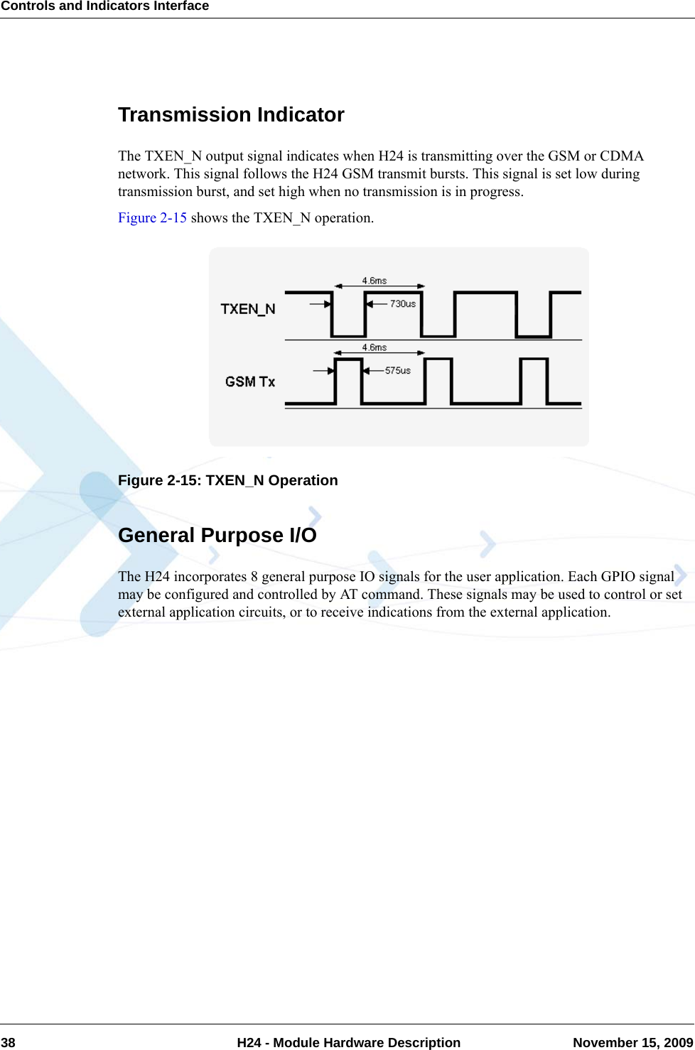 Controls and Indicators Interface38  H24 - Module Hardware Description November 15, 2009Transmission IndicatorThe TXEN_N output signal indicates when H24 is transmitting over the GSM or CDMA network. This signal follows the H24 GSM transmit bursts. This signal is set low during transmission burst, and set high when no transmission is in progress.Figure 2-15 shows the TXEN_N operation.Figure 2-15: TXEN_N OperationGeneral Purpose I/OThe H24 incorporates 8 general purpose IO signals for the user application. Each GPIO signal may be configured and controlled by AT command. These signals may be used to control or set external application circuits, or to receive indications from the external application.