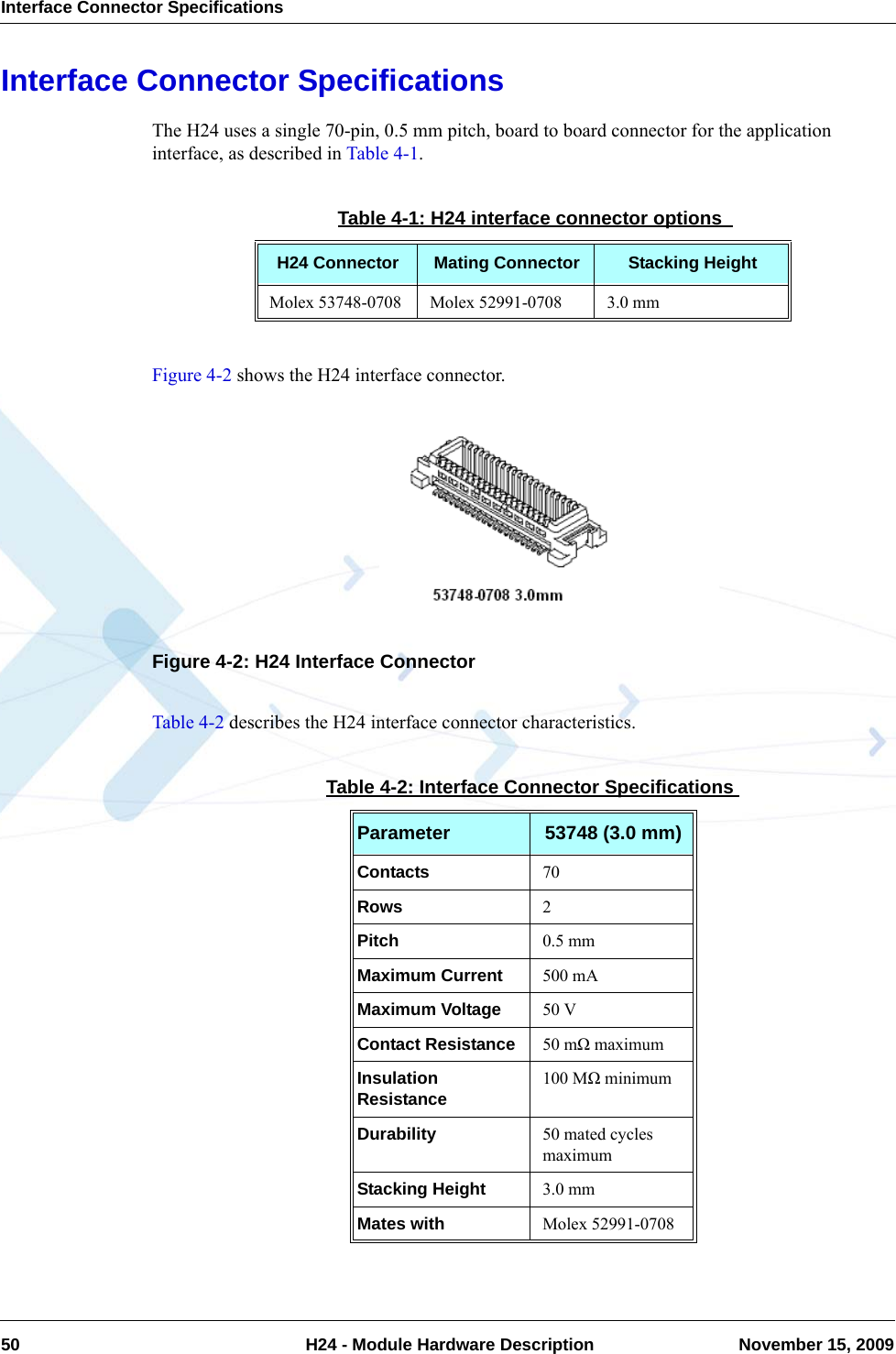 Interface Connector Specifications50  H24 - Module Hardware Description November 15, 2009Interface Connector SpecificationsThe H24 uses a single 70-pin, 0.5 mm pitch, board to board connector for the application interface, as described in Table 4-1.Figure 4-2 shows the H24 interface connector.Figure 4-2: H24 Interface ConnectorTable 4-2 describes the H24 interface connector characteristics.Table 4-1: H24 interface connector options H24 Connector Mating Connector Stacking HeightMolex 53748-0708 Molex 52991-0708 3.0 mmTable 4-2: Interface Connector SpecificationsParameter 53748 (3.0 mm)Contacts 70Rows 2Pitch 0.5 mmMaximum Current 500 mAMaximum Voltage 50 VContact Resistance 50 mΩ maximumInsulation Resistance 100 MΩ minimumDurability 50 mated cycles maximumStacking Height 3.0 mmMates with Molex 52991-0708