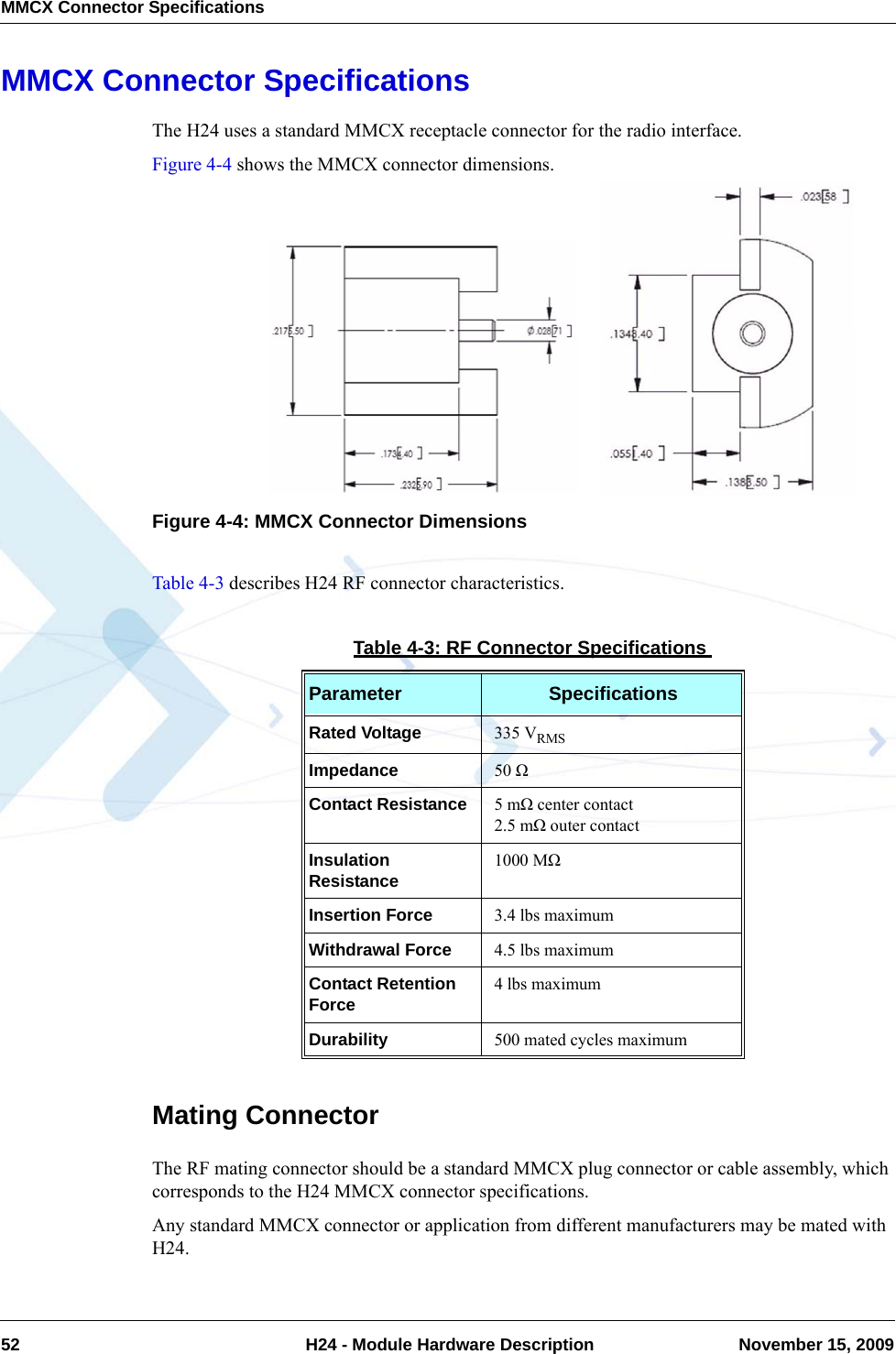 MMCX Connector Specifications52  H24 - Module Hardware Description November 15, 2009MMCX Connector SpecificationsThe H24 uses a standard MMCX receptacle connector for the radio interface.Figure 4-4 shows the MMCX connector dimensions.Figure 4-4: MMCX Connector DimensionsTable 4-3 describes H24 RF connector characteristics.Mating ConnectorThe RF mating connector should be a standard MMCX plug connector or cable assembly, which corresponds to the H24 MMCX connector specifications.Any standard MMCX connector or application from different manufacturers may be mated with H24.Table 4-3: RF Connector SpecificationsParameter SpecificationsRated Voltage 335 VRMSImpedance 50 ΩContact Resistance 5 mΩ center contact2.5 mΩ outer contactInsulation Resistance 1000 MΩInsertion Force 3.4 lbs maximumWithdrawal Force 4.5 lbs maximumContact Retention Force 4 lbs maximumDurability 500 mated cycles maximum