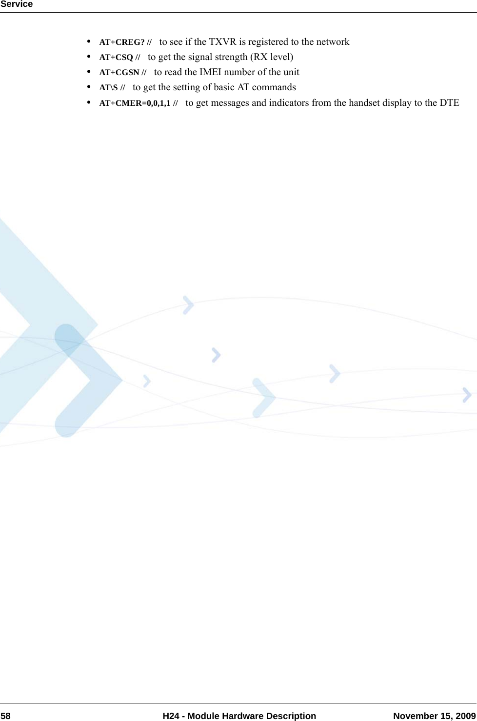 Service58  H24 - Module Hardware Description November 15, 2009•AT+CREG? //   to see if the TXVR is registered to the network•AT+CSQ //   to get the signal strength (RX level)•AT+CGSN //   to read the IMEI number of the unit•AT\S //   to get the setting of basic AT commands•AT+CMER=0,0,1,1 //   to get messages and indicators from the handset display to the DTE
