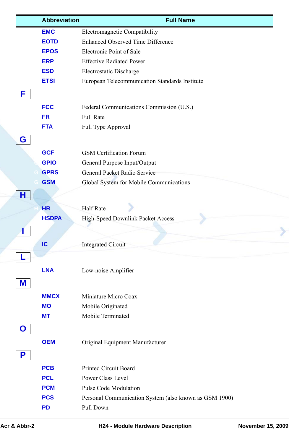 Acr &amp; Abbr-2  H24 - Module Hardware Description November 15, 2009EEMC Electromagnetic CompatibilityEEOTD Enhanced Observed Time DifferenceEEPOS Electronic Point of SaleEERP Effective Radiated PowerEESD Electrostatic DischargeEETSI European Telecommunication Standards InstituteFFCC Federal Communications Commission (U.S.)FFR Full RateFFTA Full Type ApprovalGGCF GSM Certification ForumGGPIO General Purpose Input/OutputGGPRS General Packet Radio ServiceGGSM Global System for Mobile CommunicationsHHR Half RateHHSDPA High-Speed Downlink Packet AccessIIC Integrated CircuitLLNA Low-noise AmplifierMMMCX Miniature Micro CoaxMMO Mobile OriginatedMMT Mobile TerminatedOOEM Original Equipment ManufacturerPPCB Printed Circuit BoardPPCL Power Class LevelPPCM Pulse Code ModulationPPCS Personal Communication System (also known as GSM 1900)PPD Pull DownAbbreviation Full NameFGHILMOP