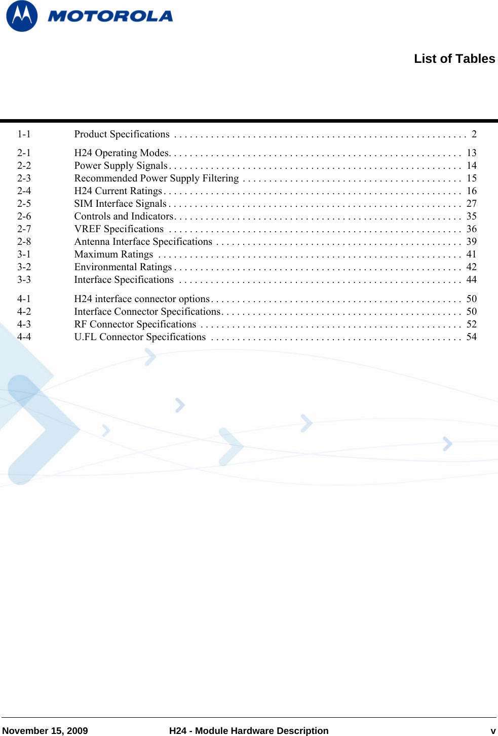 November 15, 2009 H24 - Module Hardware Description v1-1 Product Specifications  . . . . . . . . . . . . . . . . . . . . . . . . . . . . . . . . . . . . . . . . . . . . . . . . . . . . . . . .  22-1 H24 Operating Modes. . . . . . . . . . . . . . . . . . . . . . . . . . . . . . . . . . . . . . . . . . . . . . . . . . . . . . . .  132-2 Power Supply Signals. . . . . . . . . . . . . . . . . . . . . . . . . . . . . . . . . . . . . . . . . . . . . . . . . . . . . . . .  142-3 Recommended Power Supply Filtering  . . . . . . . . . . . . . . . . . . . . . . . . . . . . . . . . . . . . . . . . . .  152-4 H24 Current Ratings. . . . . . . . . . . . . . . . . . . . . . . . . . . . . . . . . . . . . . . . . . . . . . . . . . . . . . . . .  162-5 SIM Interface Signals . . . . . . . . . . . . . . . . . . . . . . . . . . . . . . . . . . . . . . . . . . . . . . . . . . . . . . . .  272-6 Controls and Indicators. . . . . . . . . . . . . . . . . . . . . . . . . . . . . . . . . . . . . . . . . . . . . . . . . . . . . . .  352-7 VREF Specifications  . . . . . . . . . . . . . . . . . . . . . . . . . . . . . . . . . . . . . . . . . . . . . . . . . . . . . . . .  362-8 Antenna Interface Specifications . . . . . . . . . . . . . . . . . . . . . . . . . . . . . . . . . . . . . . . . . . . . . . .  393-1 Maximum Ratings  . . . . . . . . . . . . . . . . . . . . . . . . . . . . . . . . . . . . . . . . . . . . . . . . . . . . . . . . . .  413-2 Environmental Ratings . . . . . . . . . . . . . . . . . . . . . . . . . . . . . . . . . . . . . . . . . . . . . . . . . . . . . . .  423-3 Interface Specifications  . . . . . . . . . . . . . . . . . . . . . . . . . . . . . . . . . . . . . . . . . . . . . . . . . . . . . .  444-1 H24 interface connector options. . . . . . . . . . . . . . . . . . . . . . . . . . . . . . . . . . . . . . . . . . . . . . . .  504-2 Interface Connector Specifications. . . . . . . . . . . . . . . . . . . . . . . . . . . . . . . . . . . . . . . . . . . . . . 504-3 RF Connector Specifications  . . . . . . . . . . . . . . . . . . . . . . . . . . . . . . . . . . . . . . . . . . . . . . . . . .  524-4 U.FL Connector Specifications  . . . . . . . . . . . . . . . . . . . . . . . . . . . . . . . . . . . . . . . . . . . . . . . . 54List of Tables