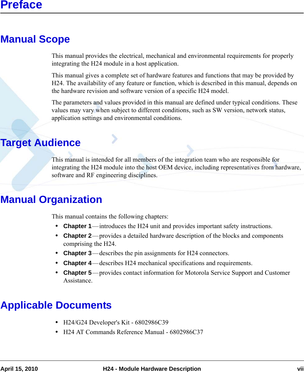 April 15, 2010 H24 - Module Hardware Description viiPrefaceManual ScopeThis manual provides the electrical, mechanical and environmental requirements for properly integrating the H24 module in a host application.This manual gives a complete set of hardware features and functions that may be provided by H24. The availability of any feature or function, which is described in this manual, depends on the hardware revision and software version of a specific H24 model.The parameters and values provided in this manual are defined under typical conditions. These values may vary when subject to different conditions, such as SW version, network status, application settings and environmental conditions.Target AudienceThis manual is intended for all members of the integration team who are responsible for integrating the H24 module into the host OEM device, including representatives from hardware, software and RF engineering disciplines. Manual OrganizationThis manual contains the following chapters: •Chapter 1—introduces the H24 unit and provides important safety instructions.•Chapter 2—provides a detailed hardware description of the blocks and components comprising the H24.•Chapter 3—describes the pin assignments for H24 connectors.•Chapter 4—describes H24 mechanical specifications and requirements.•Chapter 5—provides contact information for Motorola Service Support and Customer Assistance.Applicable Documents•H24/G24 Developer&apos;s Kit - 6802986C39•H24 AT Commands Reference Manual - 6802986C37
