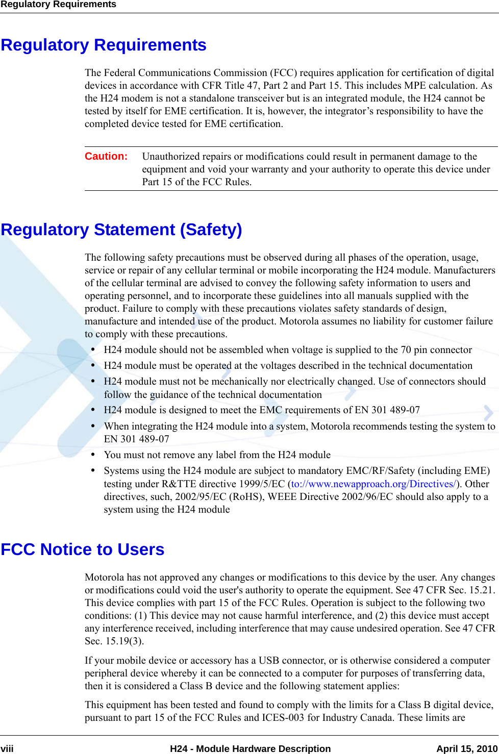 Regulatory Requirementsviii  H24 - Module Hardware Description April 15, 2010Regulatory RequirementsThe Federal Communications Commission (FCC) requires application for certification of digital devices in accordance with CFR Title 47, Part 2 and Part 15. This includes MPE calculation. As the H24 modem is not a standalone transceiver but is an integrated module, the H24 cannot be tested by itself for EME certification. It is, however, the integrator’s responsibility to have the completed device tested for EME certification.Caution: Unauthorized repairs or modifications could result in permanent damage to the equipment and void your warranty and your authority to operate this device under Part 15 of the FCC Rules.Regulatory Statement (Safety)The following safety precautions must be observed during all phases of the operation, usage, service or repair of any cellular terminal or mobile incorporating the H24 module. Manufacturers of the cellular terminal are advised to convey the following safety information to users and operating personnel, and to incorporate these guidelines into all manuals supplied with the product. Failure to comply with these precautions violates safety standards of design, manufacture and intended use of the product. Motorola assumes no liability for customer failure to comply with these precautions.•H24 module should not be assembled when voltage is supplied to the 70 pin connector•H24 module must be operated at the voltages described in the technical documentation•H24 module must not be mechanically nor electrically changed. Use of connectors should follow the guidance of the technical documentation•H24 module is designed to meet the EMC requirements of EN 301 489-07•When integrating the H24 module into a system, Motorola recommends testing the system to EN 301 489-07•You must not remove any label from the H24 module•Systems using the H24 module are subject to mandatory EMC/RF/Safety (including EME) testing under R&amp;TTE directive 1999/5/EC (to://www.newapproach.org/Directives/). Other directives, such, 2002/95/EC (RoHS), WEEE Directive 2002/96/EC should also apply to a system using the H24 moduleFCC Notice to UsersMotorola has not approved any changes or modifications to this device by the user. Any changes or modifications could void the user&apos;s authority to operate the equipment. See 47 CFR Sec. 15.21. This device complies with part 15 of the FCC Rules. Operation is subject to the following two conditions: (1) This device may not cause harmful interference, and (2) this device must accept any interference received, including interference that may cause undesired operation. See 47 CFR Sec. 15.19(3).If your mobile device or accessory has a USB connector, or is otherwise considered a computer peripheral device whereby it can be connected to a computer for purposes of transferring data, then it is considered a Class B device and the following statement applies:This equipment has been tested and found to comply with the limits for a Class B digital device, pursuant to part 15 of the FCC Rules and ICES-003 for Industry Canada. These limits are 